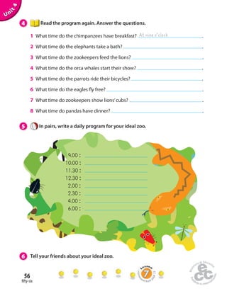 56 
 fty-six 
Unit 4 
4 Read the program again. Answer the questions. 
At nine o’clock 
1 What time do the chimpanzees have breakfast? . 
2 What time do the elephants take a bath? . 
3 What time do the zookeepers feed the lions? . 
4 What time do the orca whales start their show? . 
5 What time do the parrots ride their bicycles? . 
6 What time do the eagles  y free? . 
7 What time do zookeepers show lions’ cubs? . 
8 What time do pandas have dinner? . 
5 In pairs, write a daily program for your ideal zoo. 
9.00 : 
10.00 : 
11.30 : 
12.30 : 
2.00 : 
2.30 : 
4.00 : 
6.00 : 
6 Tell your friends about your ideal zoo. 
Homework Book page 23 
 