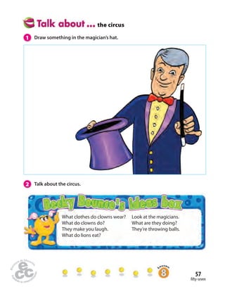 57 
 fty-seven 
the circus 
What clothes do clowns wear? 
What do clowns do? 
They make you laugh. 
What do lions eat? 
Look at the magicians. 
What are they doing? 
They’re throwing balls. 
1 Draw something in the magician’s hat. 
2 Talk about the circus. 
 