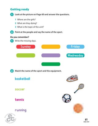 61 
sixty-one 
Getting ready 
1 Look at the picture on Page 60 and answer the questions. 
1 Where are the girls? 
2 What are they doing? 
3 What is the topic of the unit? 
2 Point at the people and say the name of the sport. 
Do you remember? 
1 Write the missing days. 
Sunday 
2 Match the name of the sport and the equipment. 
basketball 
soccer 
tennis 
running 
Friday 
Wednesday 
 