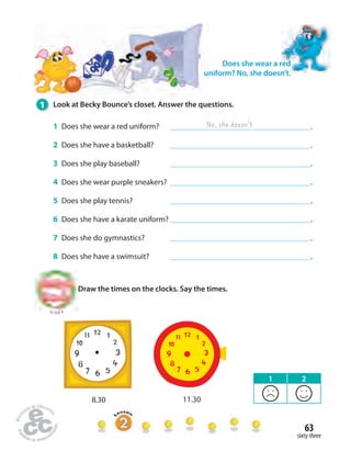 63 
sixty-three 
Does she wear a red 
uniform? No, she doesn’t. 
1 Look at Becky Bounce’s closet. Answer the questions. 
No, she doesn’t 
1 Does she wear a red uniform? . 
2 Does she have a basketball? . 
3 Does she play baseball? . 
4 Does she wear purple sneakers? . 
5 Does she play tennis? . 
6 Does she have a karate uniform? . 
7 Does she do gymnastics? . 
8 Does she have a swimsuit? . 
Draw the times on the clocks. Say the times. 
to Unit 4 
8.30 11.30 
1 2 
 