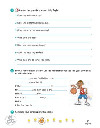 65 
sixty- ve 
5 Answer the questions about Libby Taylor. 
1 Does she train every day? 
. 
2 Does she run for two hours a day? 
. 
3 Does she go home after running? 
. 
4 What does she eat? 
. 
5 Does she enter competitions? 
. 
6 Does she have any medals? 
. 
7 What does she do in her free time? 
. 
6 Look at Paul Fellow’s picture. Use the information you see and your own ideas 
to write about him. 
year-old Paul Fellow is the 
champion. He . 
In the , , he 
for and then goes to the . 
He eats and . 
Paul enters every . 
He has . 
In his free time, he . 
7 Compare your paragraph with a friend. 
Homework Book page 25 
 