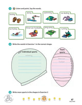 67 
sixty-seven 
Individual sports 
Team 
sports 
swimming 
American 
football 
1 Listen and point. Say the words. 
boxing 
diving swimming ice skating 
ice hockey American football ping-pong 
running 
2 Write the words in Exercise 1 in the correct shape. 
3 Write more sports in the shapes in Exercise 2 
Homework Book page 26 
 