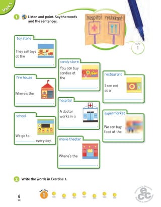 Unit 1 
6 
six 
BLM 
1 
Uninit 1 Listen and point. Say the words 
and the sentences. 
candy store 
You can buy 
candies at 
the 
hospital 
A doctor 
works in a 
2 Write the words in Exercise 1. 
restaurant 
I can eat 
at a 
supermarket 
We can buy 
food at the 
toy store 
They sell toys 
at the 
fire house 
Where’s the 
school 
We go to 
every day. movie theater 
Where’s the 
. 
. 
. 
. 
. 
. 
. 
 