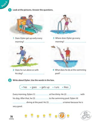 1 Look at the pictures. Answer the questions. 
70 
seventy 
Unit 5 
1 Does Dylan get up early every 
morning? . 
Every morning, Dylan (1) at five thirty. He (2) with 
his dog. After that, he (3) to the swimming pool. Dylan (4) 
diving at the pool. He (5) a trainer because he is 
very good. 
3 Where does Dylan go every 
morning? . 
2 Does he run alone or with 
his dog? . 
4 What does he do at the swimming 
pool? . 
2 Write about Dylan. Use the words in the box. 
has goes gets up runs likes 
Homework Book page 28 
 