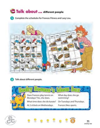 71 
seventy-one 
diff erent people 
1 Complete the schedules for Frances Fitness and Lazy Lou. 
Does Frances play tennis on 
Mondays? Yes, she does. 
What time does she do karate? 
At 2 o’clock on Wednesdays. 
What day does she go 
swimming? 
On Tuesdays and Thursdays. 
Frances likes sports. 
2 Talk about di erent people. 
 