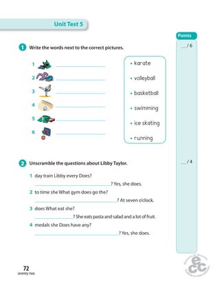 72 
seventy-two 
karate 
volleyball 
basketball 
swimming 
ice skating 
running 
1 Write the words next to the correct pictures. 
2 Unscramble the questions about Libby Taylor. 
1 daytrainLibbyeveryDoes? 
?Yes, she does. 
2 totimesheWhatgymdoesgothe? 
?At seven o’clock. 
3 doesWhateatshe? 
?She eats pasta and salad and a lot of fruit. 
4 medalssheDoeshaveany? 
?Yes, she does. 
1 
2 
3 
4 
5 
6 
Unit Test 5 
Points 
__ / 6 
__ / 4 
 