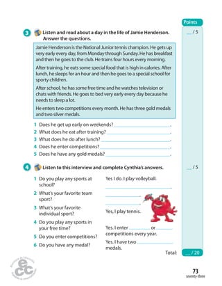 __ / 5 
__ / 5 
73 
seventy-three 
3 Listen and read about a day in the life of Jamie Henderson. 
Answer the questions. 
Jamie Henderson is the National Junior tennis champion. He gets up 
very early every day, from Monday through Sunday. He has breakfast 
and then he goes to the club. He trains four hours every morning. 
After training, he eats some special food that is high in calories. After 
lunch, he sleeps for an hour and then he goes to a special school for 
sporty children. 
After school, he has some free time and he watches television or 
chats with friends. He goes to bed very early every day because he 
needs to sleep a lot. 
He enters two competitions every month. He has three gold medals 
and two silver medals. 
1 Does he get up early on weekends? . 
2 What does he eat after training? . 
3 What does he do after lunch? . 
4 Does he enter competitions? . 
5 Does he have any gold medals? . 
4 Listen to this interview and complete Cynthia’s answers. 
Points 
Total: __ / 20 
1 Do you play any sports at 
school? 
2 What’s your favorite team 
sport? 
3 What’s your favorite 
individual sport? 
4 Do you play any sports in 
your free time? 
5 Do you enter competitions? 
6 Do you have any medal? 
Yes I do. I play volleyball. 
. 
. 
. 
Yes, I play tennis. 
Yes. I enter or 
competitions every year. 
Yes. I have two 
medals. 
 