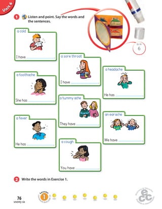 Unit 6 
a cold 
I have . 
a toothache 
She has . 
a fever 
He has . 
76 
seventy-six 
a sore throat 
BLM 
6 
1 Listen and point. Say the words and 
the sentences. 
I have . 
a tummy ache 
They have . 
2 Write the words in Exercise 1. 
a headache 
He has . 
an earache 
We have . 
a cough 
You have . 
Homework Book page 29 
 
