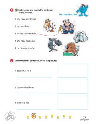 77 
seventy-seven 
1 Listen, read and match the sentences 
to the pictures. 
1 She has a sore throat. 
2 He has a fever. 
3 He has a tummy ache. 
4 She has a headache. 
5 He has a toothache. 
He / She has a cold. 
2 Unscramble the sentences. Draw the pictures. 
1 cough has He a 
2 has earache She an 
3 a He cold has 
 