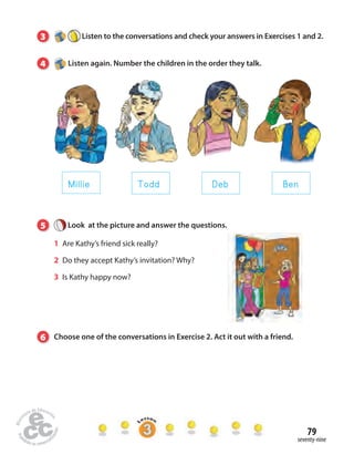 3 Listen to the conversations and check your answers in Exercises 1 and 2. 
79 
Millie Todd Deb Ben 
seventy-nine 
4 Listen again. Number the children in the order they talk. 
5 Look at the picture and answer the questions. 
1 Are Kathy’s friend sick really? 
2 Do they accept Kathy’s invitation? Why? 
3 Is Kathy happy now? 
6 Choose one of the conversations in Exercise 2. Act it out with a friend. 
 