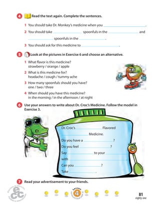 81 
4 Read the text again. Complete the sentences. 
1 You should take Dr. Monkey’s medicine when you . 
2 You should take spoonfuls in the and 
spoonfuls in the . 
3 You should ask for this medicine to . 
5 Look at the pictures in Exercise 6 and choose an alternative. 
1 What  avor is this medicine? 
strawberry / orange / apple 
2 What is this medicine for? 
headache / cough / tummy ache 
3 How many spoonfuls should you have? 
one / two / three 
4 When should you have this medicine? 
in the morning / in the afternoon / at night 
6 Use your answers to write about Dr. Croc’s Medicine. Follow the model in 
eighty-one 
Exercise 3. 
Dr. Croc’s Flavored 
7 Read your advertisement to your friends. 
Homework Book page 30 
Medicine. 
Do you have a ? 
Do you feel ? 
Say to your 
with . 
Can you ? 
Take . 
 
