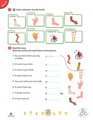 Unit 6 
1 Listen and point. Say the words. 
82 
eighty-two 
wrist ankle 
broken 
bump 
wheelchair 
crutches 
knee 
2 Read the clues. 
Write the words and match them to the pictures. 
1 You use them when your leg 
is broken. 
2 It’s next to your foot. 
3 It’s next to your hand. 
4 It’s part of your arm. 
5 You use it when you can’t walk. 
6 It’s part of your leg. 
7 A doctor can  x it. 
8 It’s sore and red. 
c rutches 
a 
w 
e 
w 
k 
b leg 
b 
Homework Book page 31 
elbow 
 