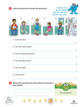 83 
1 2 3 4 5 6 
Can he dance? 
eighty-three 
1 Look at the picture. Answer the questions. 
1 Can he write? 
? 
2 Can she read a book? 
? 
3 Can he watch television? 
? 
4 Can she play soccer? 
? 
5 Can she hop? 
? 
6 Can he eat? 
? 
Can he / she 
go to school? 
Yes, he / she can. 
No, he / she can’t. 
2 Write more questions for the pictures in Exercise 1. 
Ask a friend. 
Homework Book page 32 
 