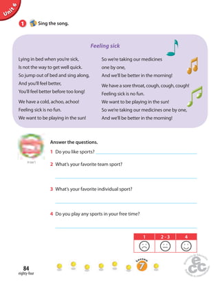 Unit 6 
1 Sing the song. 
Lying in bed when you’re sick, 
Is not the way to get well quick. 
So jump out of bed and sing along, 
And you’ll feel better, 
You’ll feel better before too long! 
We have a cold, achoo, achoo! 
Feeling sick is no fun. 
We want to be playing in the sun! 
84 
eighty-four 
Feeling sick 
So we’re taking our medicines 
one by one, 
And we’ll be better in the morning! 
We have a sore throat, cough, cough, cough! 
Feeling sick is no fun. 
We want to be playing in the sun! 
So we’re taking our medicines one by one, 
And we’ll be better in the morning! 
to Unit 5 
Answer the questions. 
1 Do you like sports? 
2 What’s your favorite team sport? 
3 What’s your favorite individual sport? 
4 Do you play any sports in your free time? 
1 2 - 3 4 
 