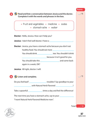 Points 
__ / 6 
__ / 5 
Total: __ / 18 
87 
eighty-seven 
3 Read and liste s conversation between Jessica and the doctor. 
Complete it with the words and phrases in the box. 
fruit and vegetables medicine sodas 
stomach ache water 
Doctor: Hello, Jessica. How can I help you? 
Jessica: I don’t feel well doctor. I have a _______________________. 
Doctor: Jessica, you have a stomach ache because you don’t eat 
healthy food. You should eat more _____________________ 
You should drink _______________ too. You shouldn’t drink 
________________________ because it isn’t good for you. 
You should take this ___________________ and come back 
again in a week, OK? 
Jessica: All right, doctor. I will. 
4 Listen and complete. 
Do you feel bad? _________________ troubles? Say goodbye to your 
_________________ with Natural Herb Flavored _________________! 
Take a spoonful ______________ times a day and feel the difference! 
The next time you have a stomach ache, say to your ______________ 
“I want Natural Herb Flavored Medicine now”. 
 