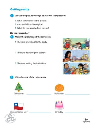 2 
89 
eighty-nine 
Getting ready 
1 Look at the picture on Page 88. Answer the questions. 
1 What can you see in the picture? 
2 Are the children having fun? 
3 What do you usually do at parties? 
Do you remember? 
1 Match the pictures and the sentences. 
1 They are practicing for the party. 
2 They are designing the posters. 
3 They are writing the invitations. 
Christmas Halloween 
Independence Day birthday 
1 
3 
2 Write the date of the celebration. 
 