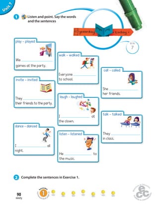 Unit 1 
play - played 
We 
games at the party. 
invite - invited 
They 
their friends to the party. 
dance - danced 
I all 
night. 
90 
ninety 
7 
Uninit BLM 
7 
1 Listen and point. Say the words 
and the sentences 
walk - walked 
Everyone 
to school. 
laugh - laughed 
I at 
the clown. 
listen - listened 
He to 
the music. 
2 Complete the sentences in Exercise 1. 
call - called 
She 
her friends. 
talk - talked 
They 
in class. 
Homework Book page 35 
 