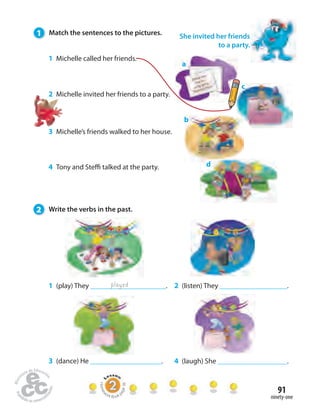 91 
ninety-one 
1 Match the sentences to the pictures. 
1 Michelle called her friends. 
2 Michelle invited her friends to a party. 
3 Michelle’s friends walked to her house. 
4 Tony and Ste talked at the party. 
2 Write the verbs in the past. 
1 (play) They . 
She invited her friends 
a 
played 
to a party. 
c 
b 
d 
2 (listen) They . 
3 (dance) He . 4 (laugh) She . 
Homework Book page 36 
 