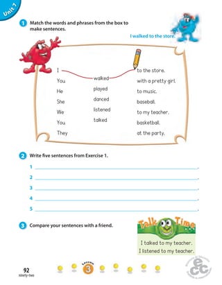 1 Match the words and phrases from the box to 
make sentences. 
2 Write  ve sentences from Exercise 1. 
92 
ninety-two 
Unit 7 
I walked to the store. 
to the store. 
with a pretty girl. 
to music. 
baseball. 
to my teacher. 
basketball. 
at the party. 
I talked to my teacher. 
I listened to my teacher. 
I 
You 
He 
She 
We 
You 
They 
walked 
played 
danced 
listened 
talked 
1 . 
2 . 
3 . 
4 . 
5 . 
3 Compare your sentences with a friend. 
 