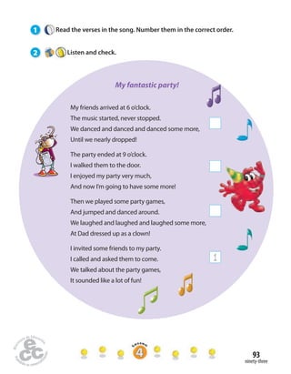 93 
ninety-three 
1 Read the verses in the song. Number them in the correct order. 
2 Listen and check. 
My friends arrived at 6 o’clock. 
The music started, never stopped. 
We danced and danced and danced some more, 
Until we nearly dropped! 
The party ended at 9 o’clock. 
I walked them to the door. 
I enjoyed my party very much, 
And now I’m going to have some more! 
Then we played some party games, 
And jumped and danced around. 
We laughed and laughed and laughed some more, 
At Dad dressed up as a clown! 
I invited some friends to my party. 
I called and asked them to come. 
We talked about the party games, 
It sounded like a lot of fun! 
1 
My fantastic party! 
 
