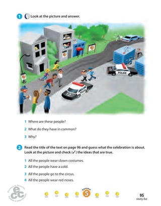 95 
ninety- ve 
1 Look at the picture and answer. 
1 Where are these people? 
2 What do they have in common? 
3 Why? 
2 Read the title of the text on page 96 and guess what the celebration is about. 
Look at the picture and check (✓) the ideas that are true. 
1 All the people wear clown costumes. 
2 All the people have a cold. 
3 All the people go to the circus. 
4 All the people wear red noses. 
 