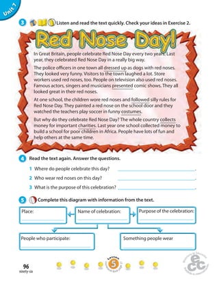 Place: Name of celebration: 
96 
ninety-six 
Unit 7 
3 Listen and read the text quickly. Check your ideas in Exercise 2. 
In Great Britain, people celebrate Red Nose Day every two years. Last 
year, they celebrated Red Nose Day in a really big way. 
The police o cers in one town all dressed up as dogs with red noses. 
They looked very funny. Visitors to the town laughed a lot. Store 
workers used red noses, too. People on television also used red noses. 
Famous actors, singers and musicians presented comic shows. They all 
looked great in their red noses. 
At one school, the children wore red noses and followed silly rules for 
Red Nose Day. They painted a red nose on the school door and they 
watched the teachers play soccer in funny costumes. 
But why do they celebrate Red Nose Day? The whole country collects 
money for important charities. Last year one school collected money to 
build a school for poor children in Africa. People have lots of fun and 
help others at the same time. 
4 Read the text again. Answer the questions. 
1 Where do people celebrate this day? . 
2 Who wear red noses on this day? . 
3 What is the purpose of this celebration? . 
5 Complete this diagram with information from the text. 
Purpose of the celebration: 
People who participate: Something people wear 
Homework Book page 37 
 