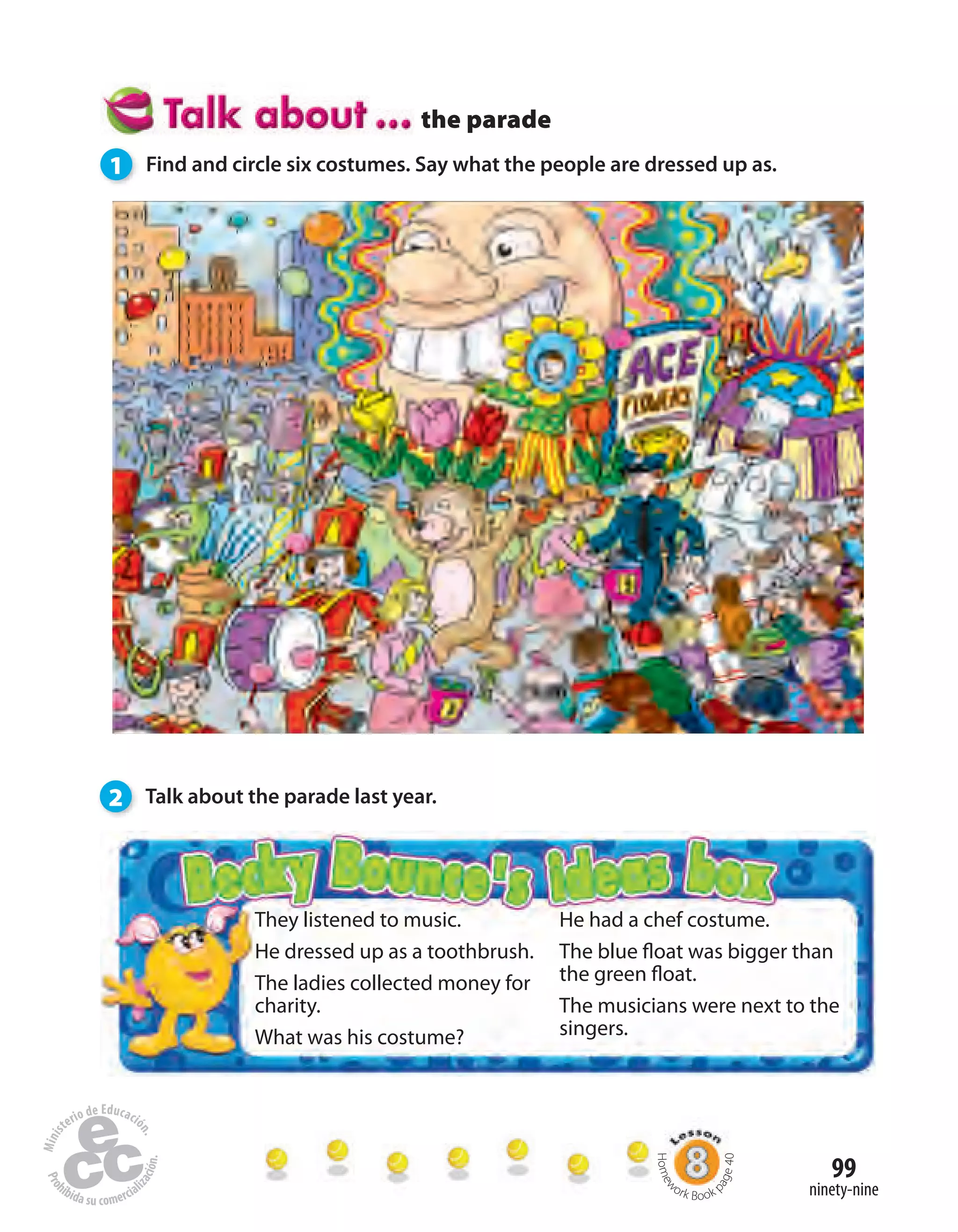 99
ninety-nine
the parade
1 Find and circle six costumes. Say what the people are dressed up as.
2 Talk about the parade last year.
They listened to music.
He dressed up as a toothbrush.
The ladies collected money for
charity.
What was his costume?
He had a chef costume.
The blue float was bigger than
the green float.
The musicians were next to the
singers.
Homew
ork Book p
age40
 