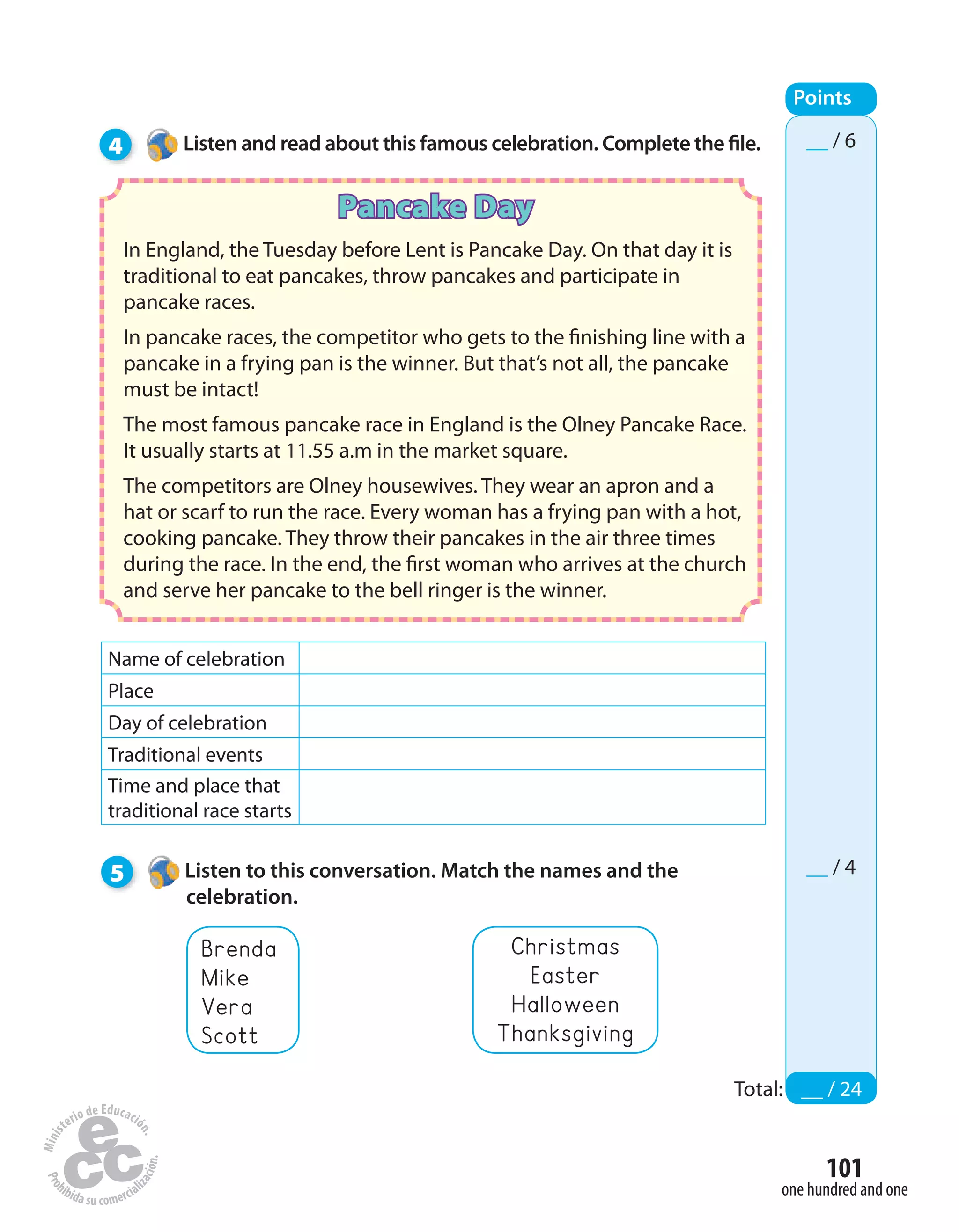 101
one hundred and one
4 Listen and read about this famous celebration. Complete the file.
Points
Total: __ / 24
__ / 6
__ / 4
Pancake Day
In England, the Tuesday before Lent is Pancake Day. On that day it is
traditional to eat pancakes, throw pancakes and participate in
pancake races.
In pancake races, the competitor who gets to the finishing line with a
pancake in a frying pan is the winner. But that’s not all, the pancake
must be intact!
The most famous pancake race in England is the Olney Pancake Race.
It usually starts at 11.55 a.m in the market square.
The competitors are Olney housewives. They wear an apron and a
hat or scarf to run the race. Every woman has a frying pan with a hot,
cooking pancake. They throw their pancakes in the air three times
during the race. In the end, the first woman who arrives at the church
and serve her pancake to the bell ringer is the winner.
Name of celebration
Place
Day of celebration
Traditional events
Time and place that
traditional race starts
5 Listen to this conversation. Match the names and the
celebration.
Brenda
Mike
Vera
Scott
Christmas
Easter
Halloween
Thanksgiving
 