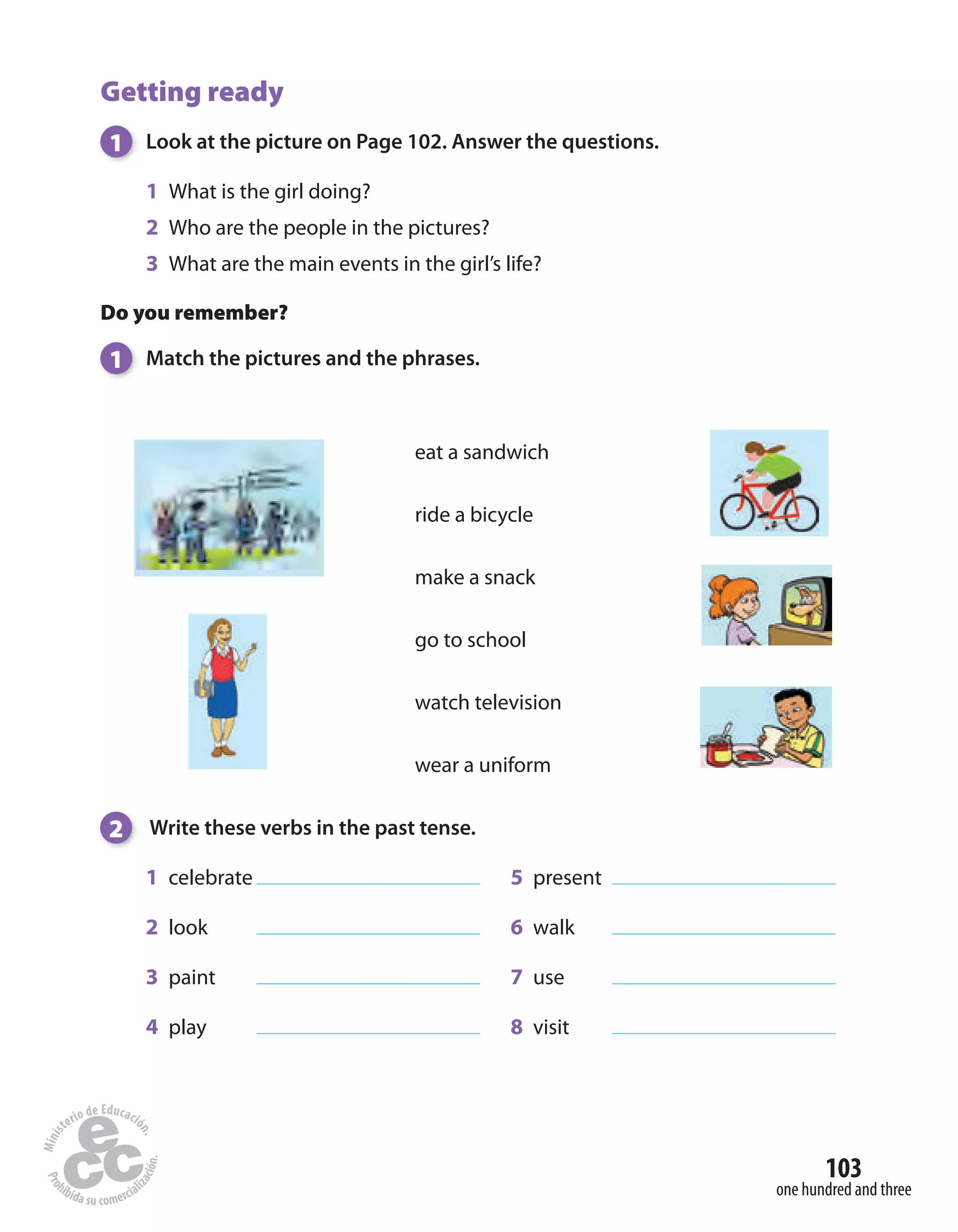 103
one hundred and three
Getting ready
1 Look at the picture on Page 102. Answer the questions.
1 What is the girl doing?
2 Who are the people in the pictures?
3 What are the main events in the girl’s life?
Do you remember?
1 Match the pictures and the phrases.
2 Write these verbs in the past tense.
1 celebrate 5 present
2 look 6 walk
3 paint 7 use
4 play 8 visit
eat a sandwich
ride a bicycle
make a snack
go to school
watch television
wear a uniform
 