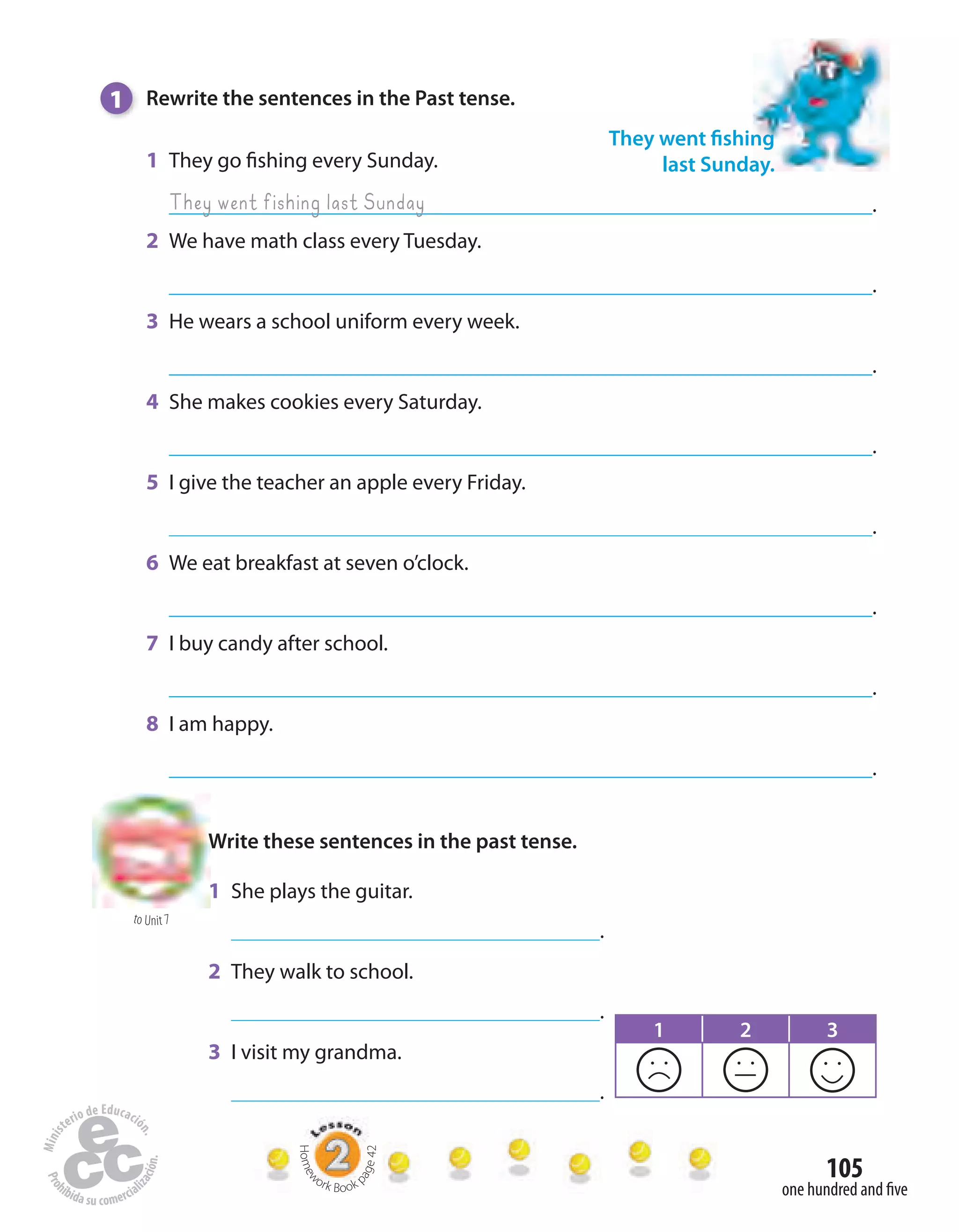 105
one hundred and five
1 Rewrite the sentences in the Past tense.
1 They go fishing every Sunday.
.
2 We have math class every Tuesday.
.
3 He wears a school uniform every week.
.
4 She makes cookies every Saturday.
.
5 I give the teacher an apple every Friday.
.
6 We eat breakfast at seven o’clock.
.
7 I buy candy after school.
.
8 I am happy.
.
They went fishing
last Sunday.
They went fishing last Sunday
to Unit 7
Write these sentences in the past tense.
1 She plays the guitar.
.
2 They walk to school.
.
3 I visit my grandma.
.
1 2 3
Homew
ork Book p
age42
 