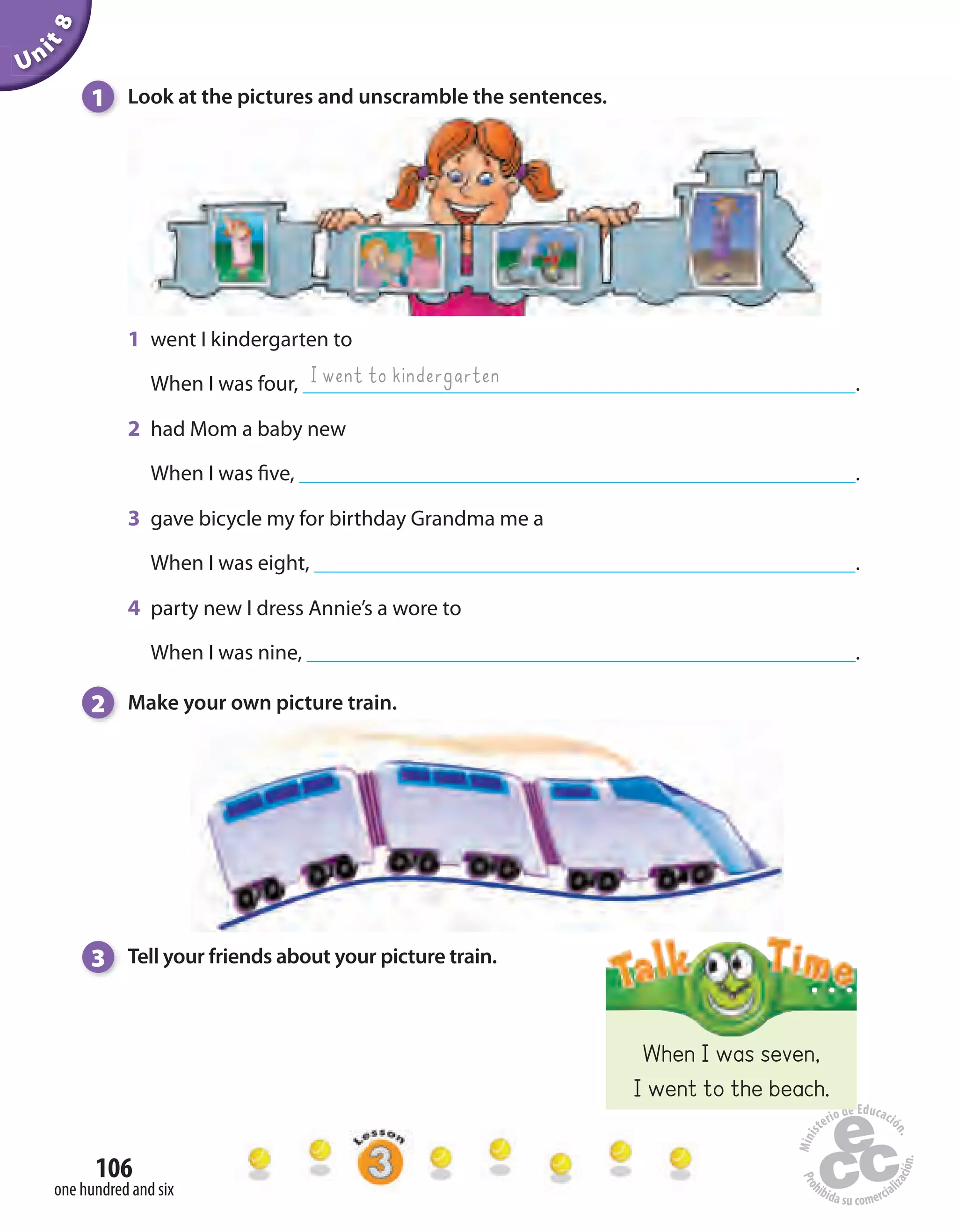 Unit8
106
one hundred and six
1 Look at the pictures and unscramble the sentences.
1 went I kindergarten to
When I was four, .
2 had Mom a baby new
When I was five, .
3 gave bicycle my for birthday Grandma me a
When I was eight, .
4 party new I dress Annie’s a wore to
When I was nine, .
2 Make your own picture train.
I went to kindergarten
When I was seven,
I went to the beach.
3 Tell your friends about your picture train.
 