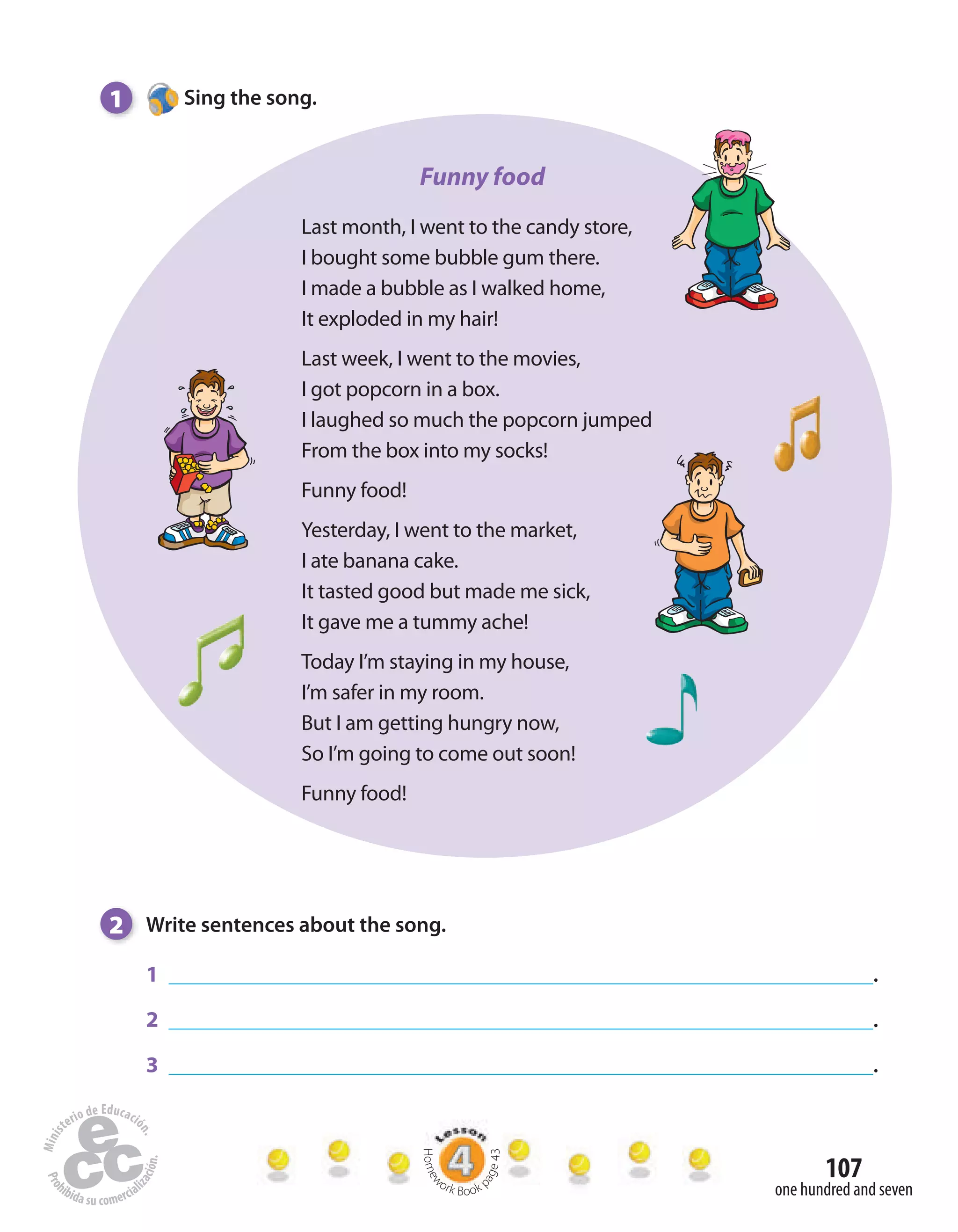 107
one hundred and seven
1 Sing the song.
2 Write sentences about the song.
1 .
2 .
3 .
Funny food
Last month, I went to the candy store,
I bought some bubble gum there.
I made a bubble as I walked home,
It exploded in my hair!
Last week, I went to the movies,
I got popcorn in a box.
I laughed so much the popcorn jumped
From the box into my socks!
Funny food!
Yesterday, I went to the market,
I ate banana cake.
It tasted good but made me sick,
It gave me a tummy ache!
Today I’m staying in my house,
I’m safer in my room.
But I am getting hungry now,
So I’m going to come out soon!
Funny food!
Homew
ork Book p
age43
 