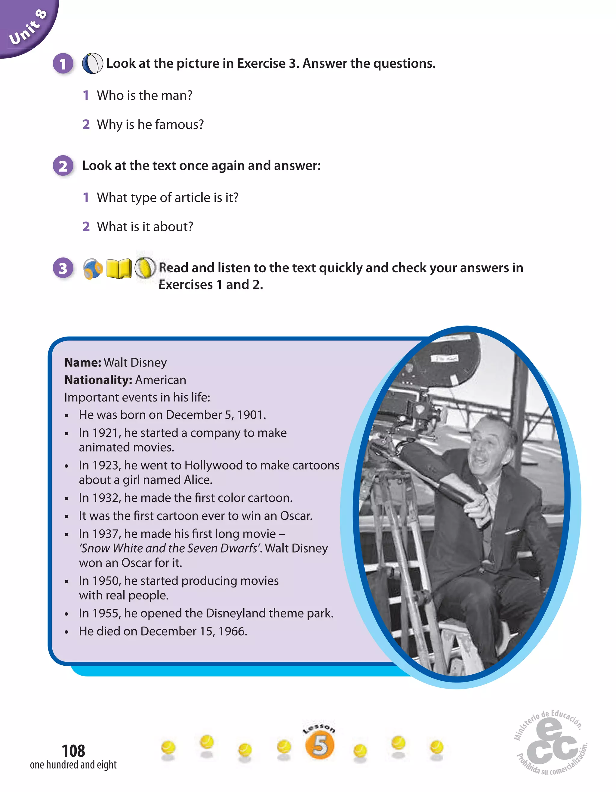 Unit8
108
one hundred and eight
1 Look at the picture in Exercise 3. Answer the questions.
1 Who is the man?
2 Why is he famous?
2 Look at the text once again and answer:
1 What type of article is it?
2 What is it about?
3 Read and listen to the text quickly and check your answers in
Exercises 1 and 2.
Name: Walt Disney
Nationality: American
Important events in his life:
• He was born on December 5, 1901.
• In 1921, he started a company to make
animated movies.
• In 1923, he went to Hollywood to make cartoons
about a girl named Alice.
• In 1932, he made the first color cartoon.
• It was the first cartoon ever to win an Oscar.
• In 1937, he made his first long movie –
‘Snow White and the Seven Dwarfs’. Walt Disney
won an Oscar for it.
• In 1950, he started producing movies
with real people.
• In 1955, he opened the Disneyland theme park.
• He died on December 15, 1966.
 