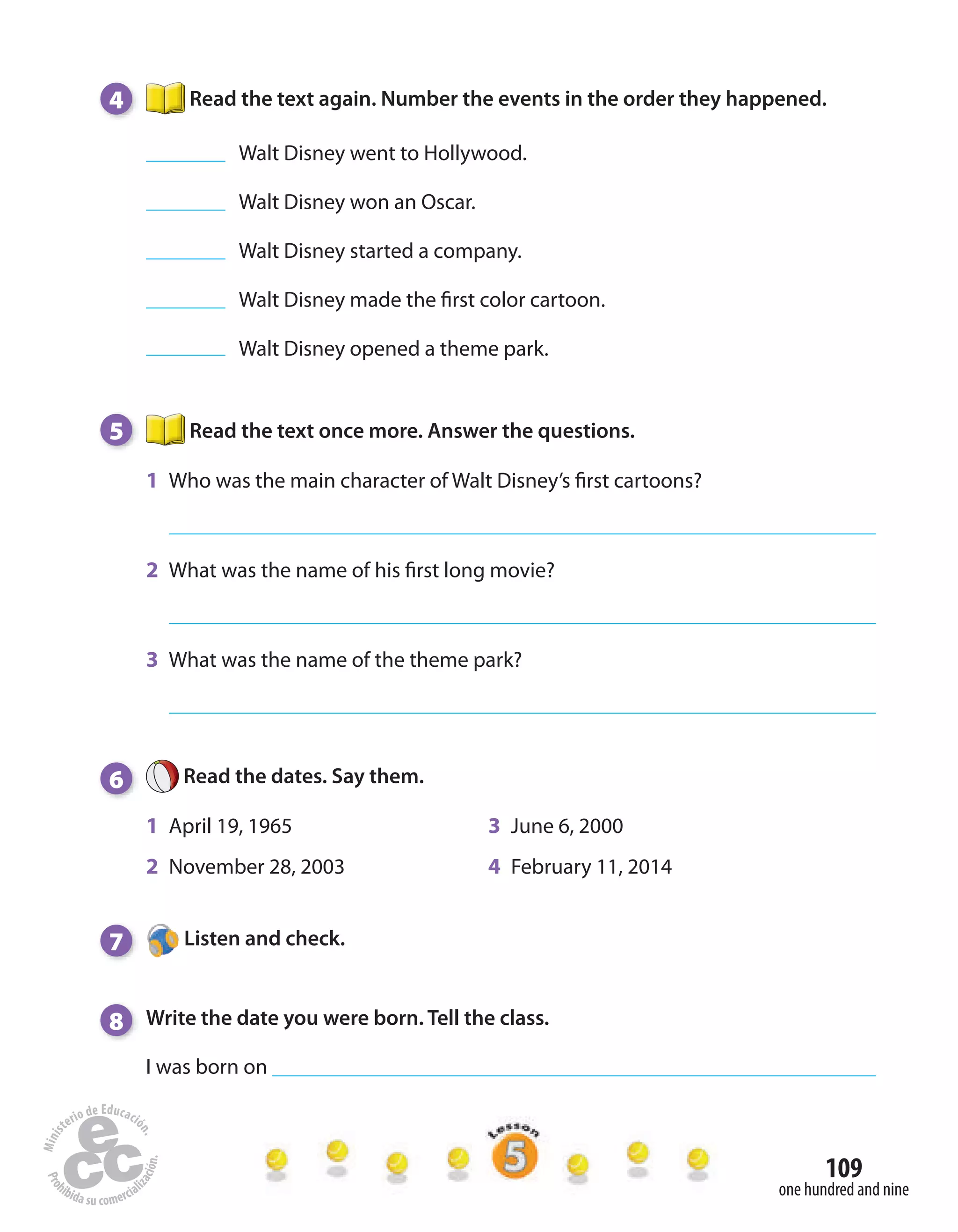 109
one hundred and nine
4 Read the text again. Number the events in the order they happened.
Walt Disney went to Hollywood.
Walt Disney won an Oscar.
Walt Disney started a company.
Walt Disney made the first color cartoon.
Walt Disney opened a theme park.
5 Read the text once more. Answer the questions.
1 Who was the main character of Walt Disney’s first cartoons?
2 What was the name of his first long movie?
3 What was the name of the theme park?
6 Read the dates. Say them.
1 April 19, 1965 3 June 6, 2000
2 November 28, 2003 4 February 11, 2014
7 Listen and check.
8 Write the date you were born. Tell the class.
I was born on
 