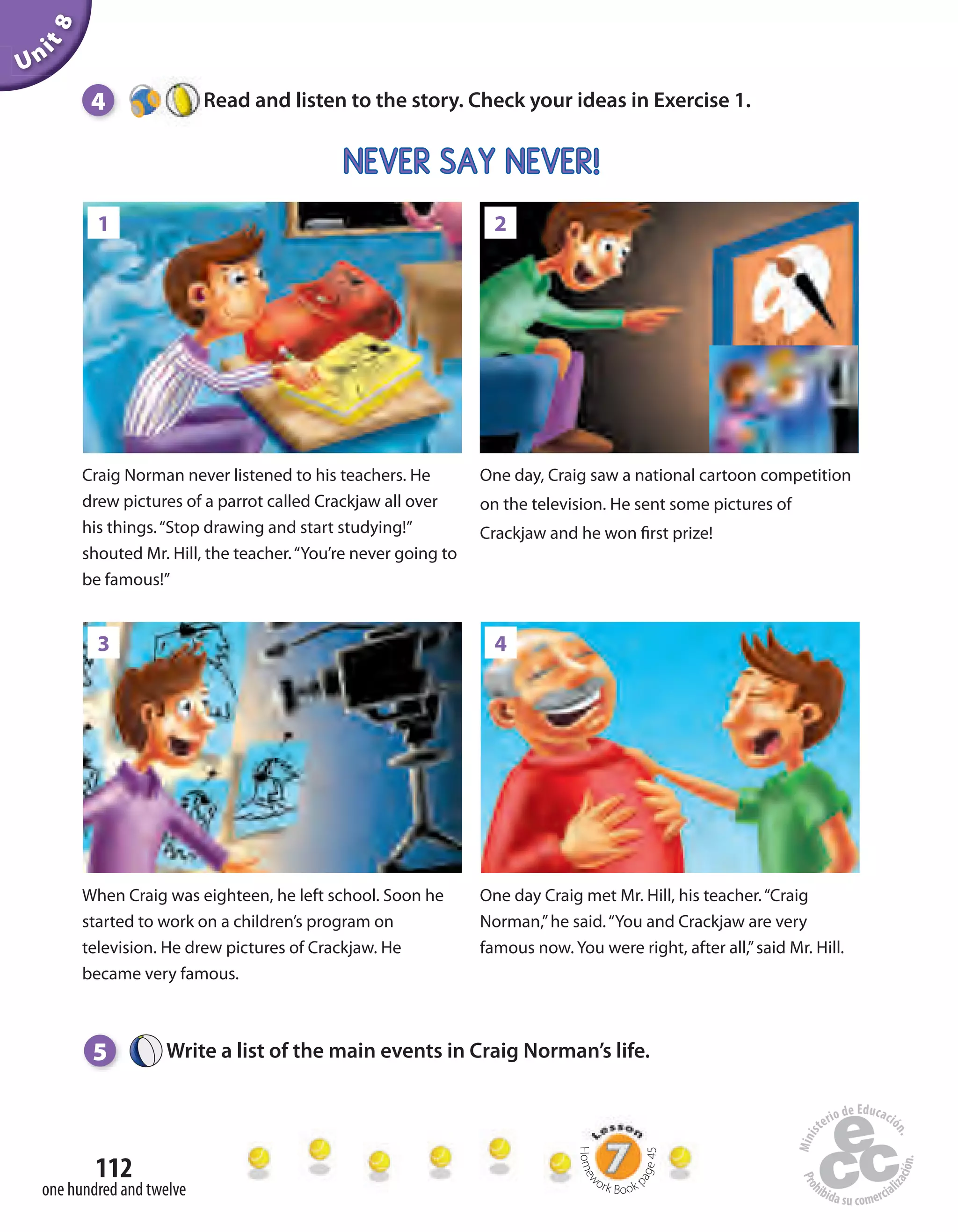 Unit8
112
one hundred and twelve
5 Write a list of the main events in Craig Norman’s life.
Craig Norman never listened to his teachers. He
drew pictures of a parrot called Crackjaw all over
his things.“Stop drawing and start studying!”
shouted Mr. Hill, the teacher.“You’re never going to
be famous!”
One day, Craig saw a national cartoon competition
on the television. He sent some pictures of
Crackjaw and he won first prize!
When Craig was eighteen, he left school. Soon he
started to work on a children’s program on
television. He drew pictures of Crackjaw. He
became very famous.
One day Craig met Mr. Hill, his teacher.“Craig
Norman,”he said.“You and Crackjaw are very
famous now. You were right, after all,”said Mr. Hill.
NEVER SAY NEVER!
4 Read and listen to the story. Check your ideas in Exercise 1.
Homew
ork Book p
age45
1 2
3 4
 