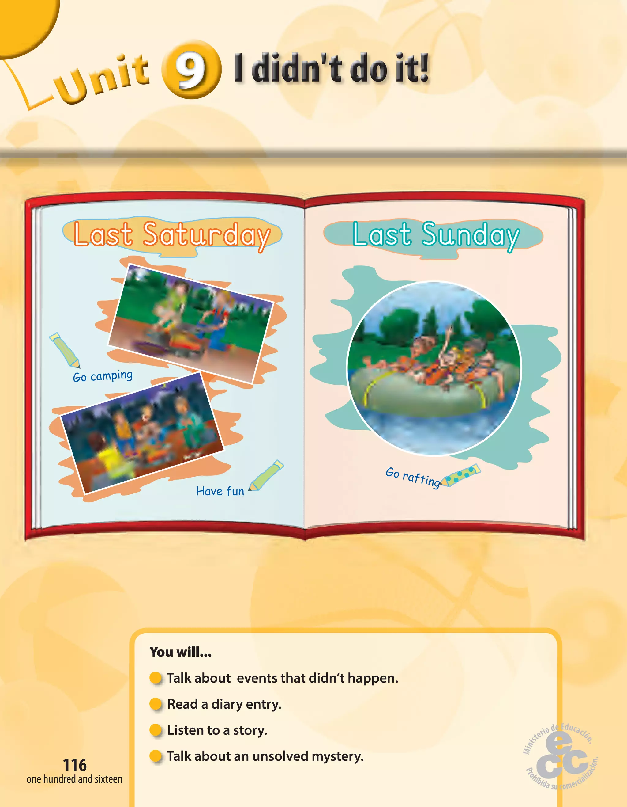 116
UUUUUUUUUnnniiittt
You will...
Talk about events that didn’t happen.
Read a diary entry.
Listen to a story.
Talk about an unsolved mystery.
999999
one hundred and sixteen
Last Saturday Last Sunday
Have fun
Go camping
Go rafting
Go rafting
Go rafting
Go rafting
Go rafting
 