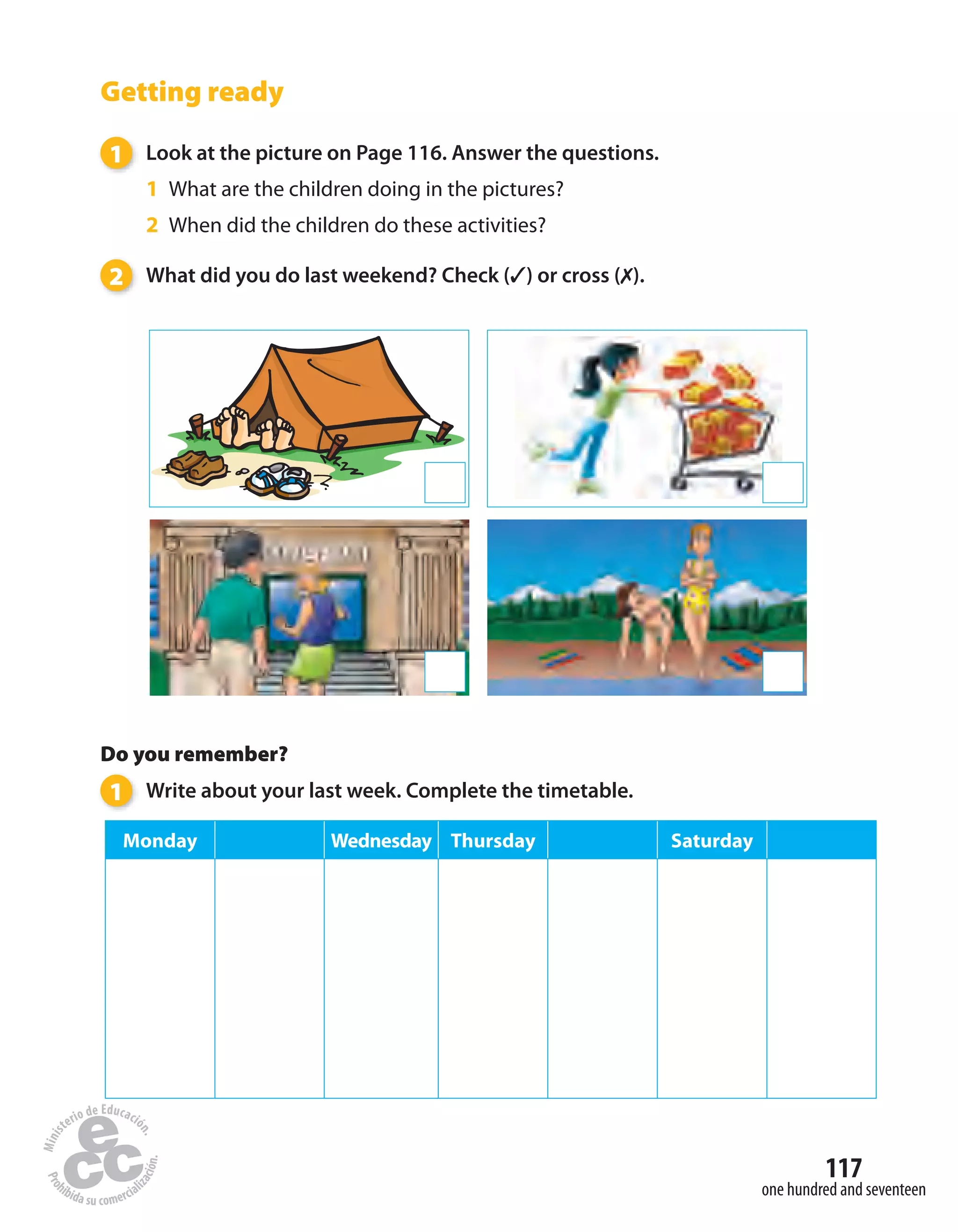 one hundred and seventeen
117
Getting ready
1 Look at the picture on Page 116. Answer the questions.
1 What are the children doing in the pictures?
2 When did the children do these activities?
2 What did you do last weekend? Check (✓) or cross (✗).
Do you remember?
1 Write about your last week. Complete the timetable.
Monday Wednesday Thursday Saturday
 