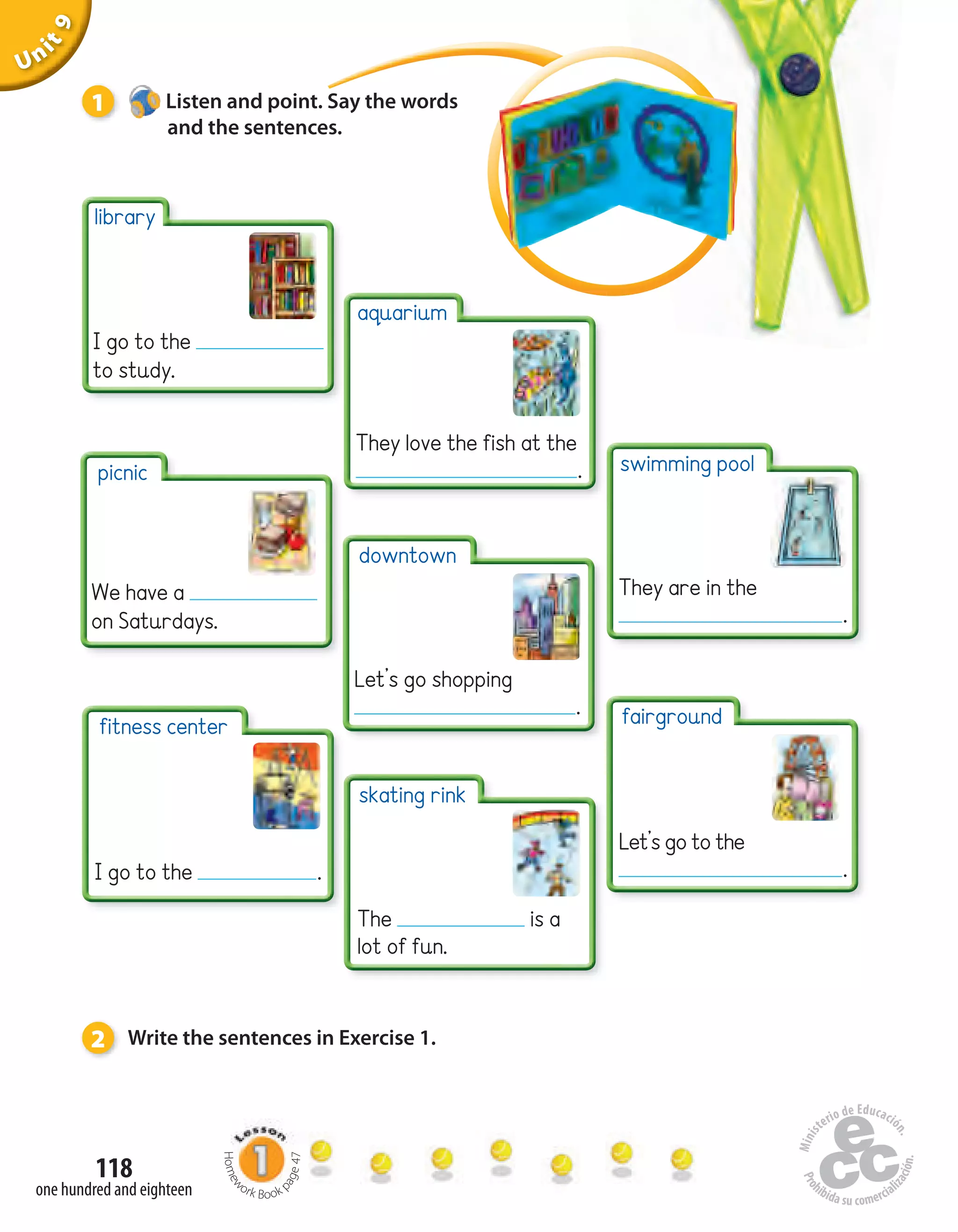 Unit1
118
one hundred and eighteen
Uninit1Unit9
1 Listen and point. Say the words
and the sentences.
2 Write the sentences in Exercise 1.
picnic
We have a
on Saturdays.
library
I go to the
to study.
fitness center
I go to the .
skating rink
The is a
lot of fun.
downtown
Let’s go shopping
.
aquarium
They love the fish at the
.
fairground
Let’s go to the
.
swimming pool
They are in the
.
Homew
ork Book p
age47
 