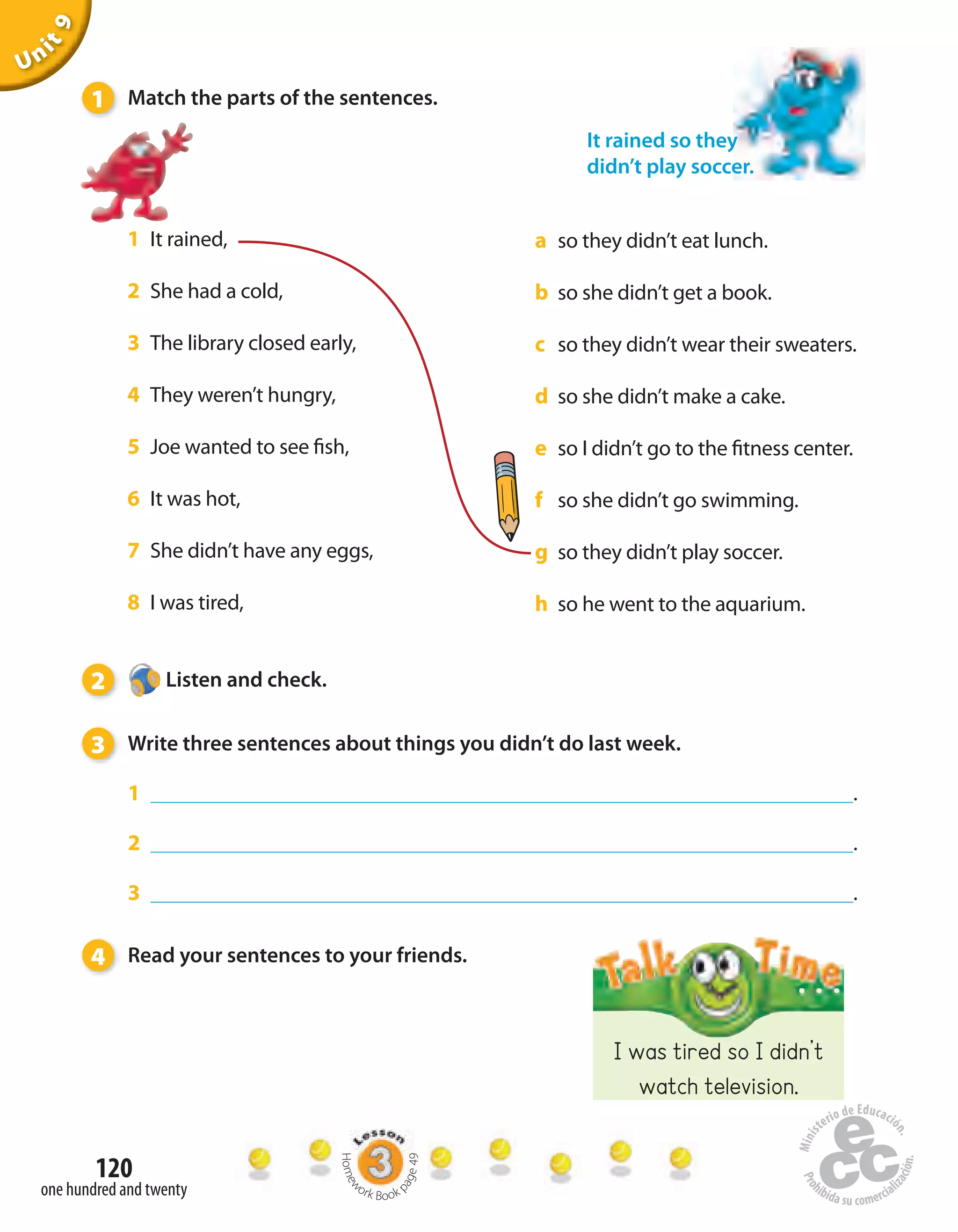 120
one hundred and twenty
Unit9
I was tired so I didn’t
watch television.
1 It rained,
2 She had a cold,
3 The library closed early,
4 They weren’t hungry,
5 Joe wanted to see fish,
6 It was hot,
7 She didn’t have any eggs,
8 I was tired,
a so they didn’t eat lunch.
b so she didn’t get a book.
c so they didn’t wear their sweaters.
d so she didn’t make a cake.
e so I didn’t go to the fitness center.
f so she didn’t go swimming.
g so they didn’t play soccer.
h so he went to the aquarium.
It rained so they
didn’t play soccer.
1 Match the parts of the sentences.
2 Listen and check.
3 Write three sentences about things you didn’t do last week.
1 .
2 .
3 .
4 Read your sentences to your friends.
Homew
ork Book p
age49
 