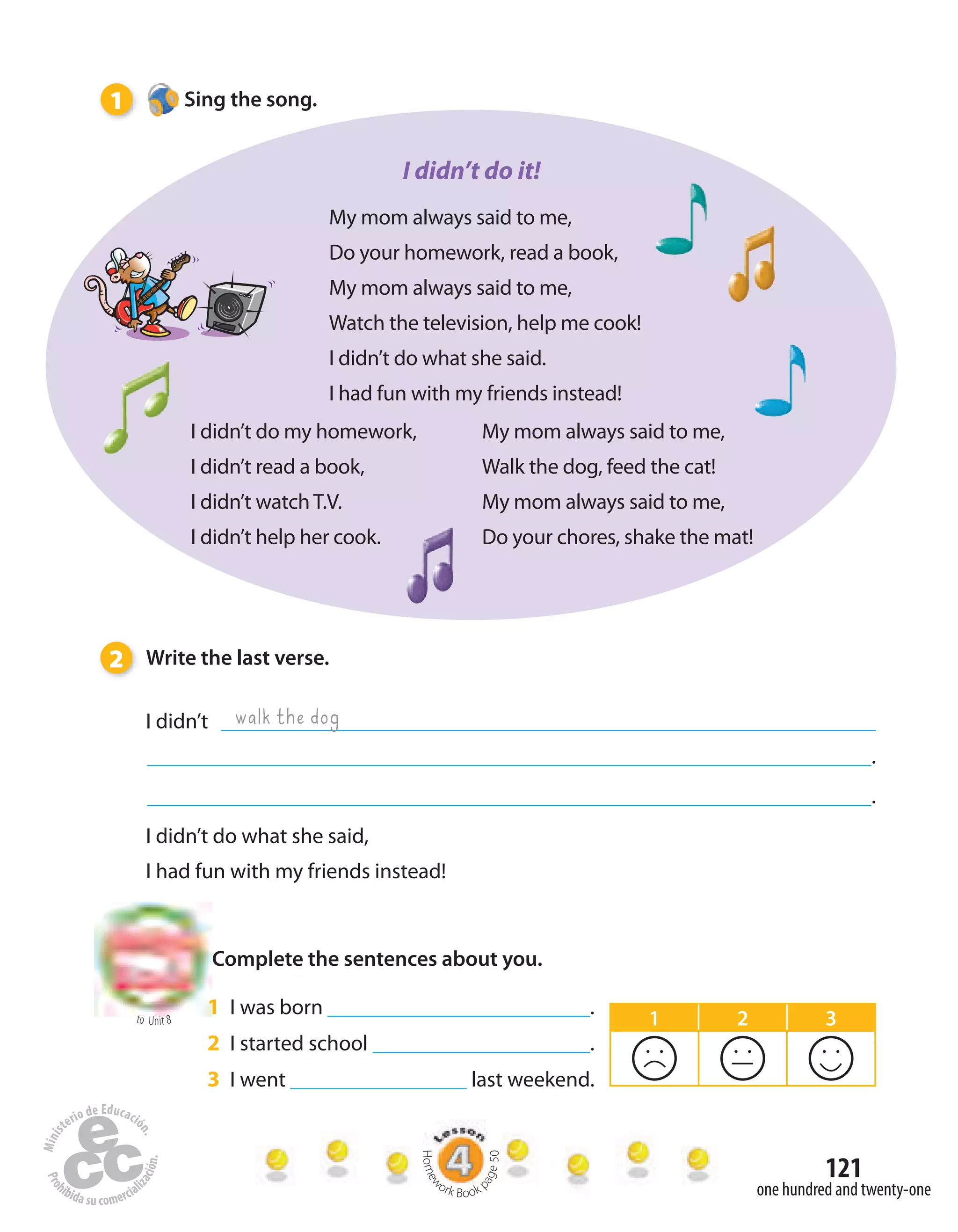 121
to Unit 8
one hundred and twenty-one
2 Write the last verse.
I didn’t
.
.
I didn’t do what she said,
I had fun with my friends instead!
walk the dog
My mom always said to me,
Do your homework, read a book,
My mom always said to me,
Watch the television, help me cook!
I didn’t do what she said.
I had fun with my friends instead!
I didn’t do my homework,
I didn’t read a book,
I didn’t watch T.V.
I didn’t help her cook.
My mom always said to me,
Walk the dog, feed the cat!
My mom always said to me,
Do your chores, shake the mat!
Complete the sentences about you.
1 I was born .
2 I started school .
3 I went last weekend.
1 Sing the song.
I didn’t do it!
1 2 3
Homew
ork Book p
age50
 