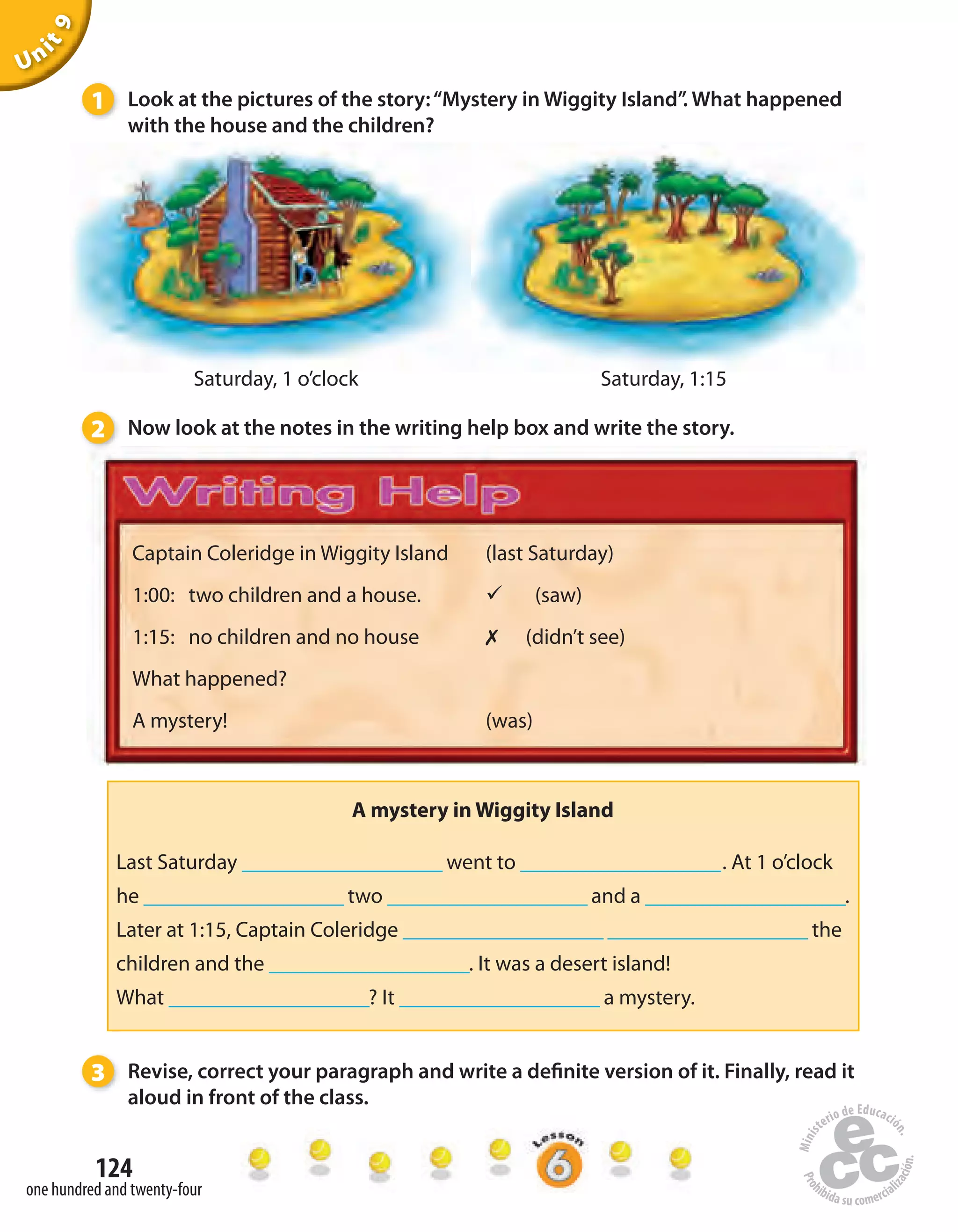 124
one hundred and twenty-four
Unit9
Captain Coleridge in Wiggity Island
1:00: two children and a house.
1:15: no children and no house
What happened?
A mystery!
(last Saturday)
ü (saw)
✗ (didn’t see)
(was)
1 Look at the pictures of the story:“Mystery in Wiggity Island”. What happened
with the house and the children?
Saturday, 1 o’clock Saturday, 1:15
2 Now look at the notes in the writing help box and write the story.
3 Revise, correct your paragraph and write a definite version of it. Finally, read it
aloud in front of the class.
A mystery in Wiggity Island
Last Saturday ____________________ went to ____________________. At 1 o’clock
he ____________________ two ____________________ and a ____________________.
Later at 1:15, Captain Coleridge ____________________ ____________________ the
children and the ____________________. It was a desert island!
What ____________________? It ____________________ a mystery.
 