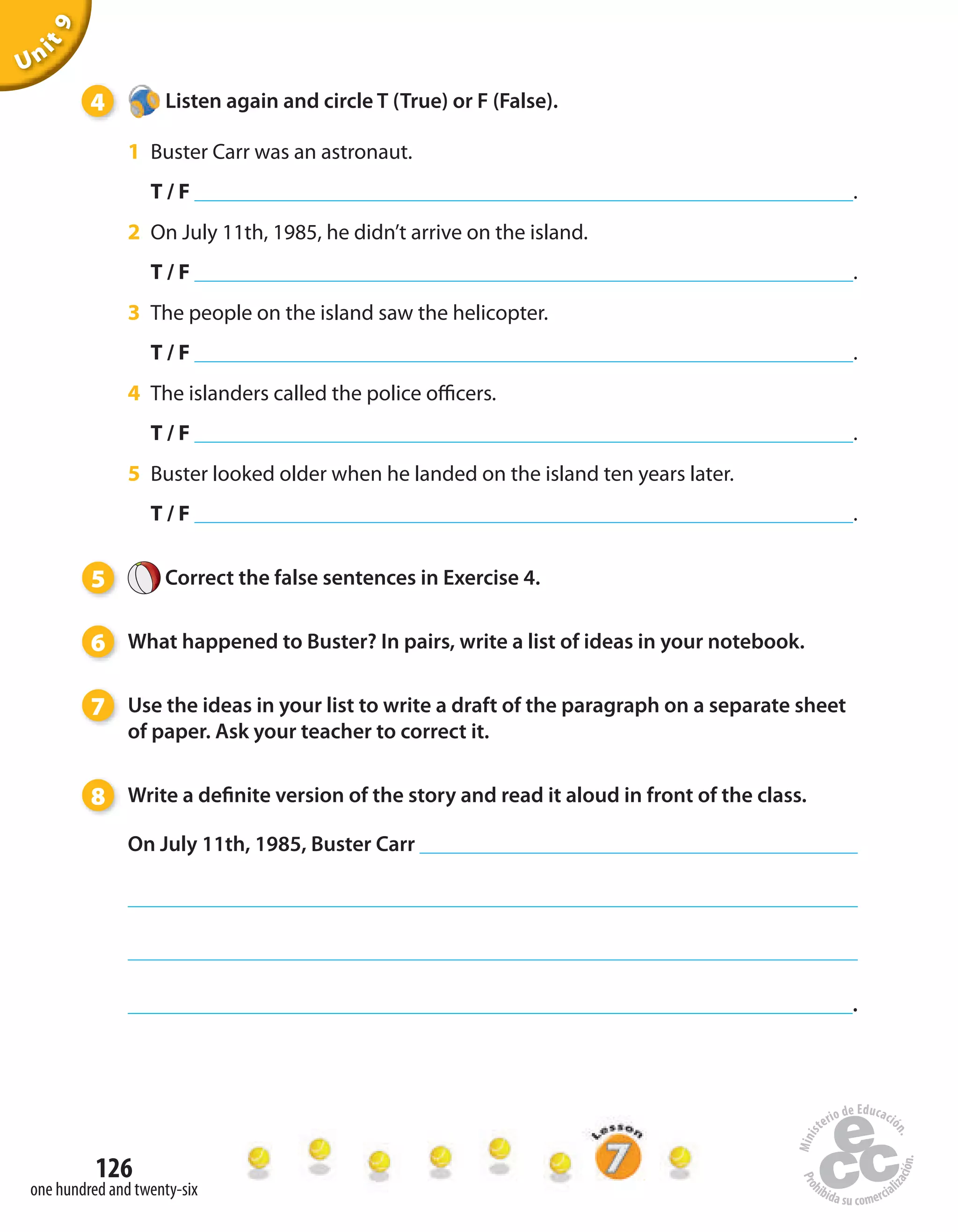 126
one hundred and twenty-six
Unit9
4 Listen again and circle T (True) or F (False).
1 Buster Carr was an astronaut.
T / F .
2 On July 11th, 1985, he didn’t arrive on the island.
T / F .
3 The people on the island saw the helicopter.
T / F .
4 The islanders called the police officers.
T / F .
5 Buster looked older when he landed on the island ten years later.
T / F .
5 Correct the false sentences in Exercise 4.
6 What happened to Buster? In pairs, write a list of ideas in your notebook.
7 Use the ideas in your list to write a draft of the paragraph on a separate sheet
of paper. Ask your teacher to correct it.
8 Write a definite version of the story and read it aloud in front of the class.
On July 11th, 1985, Buster Carr
.
 