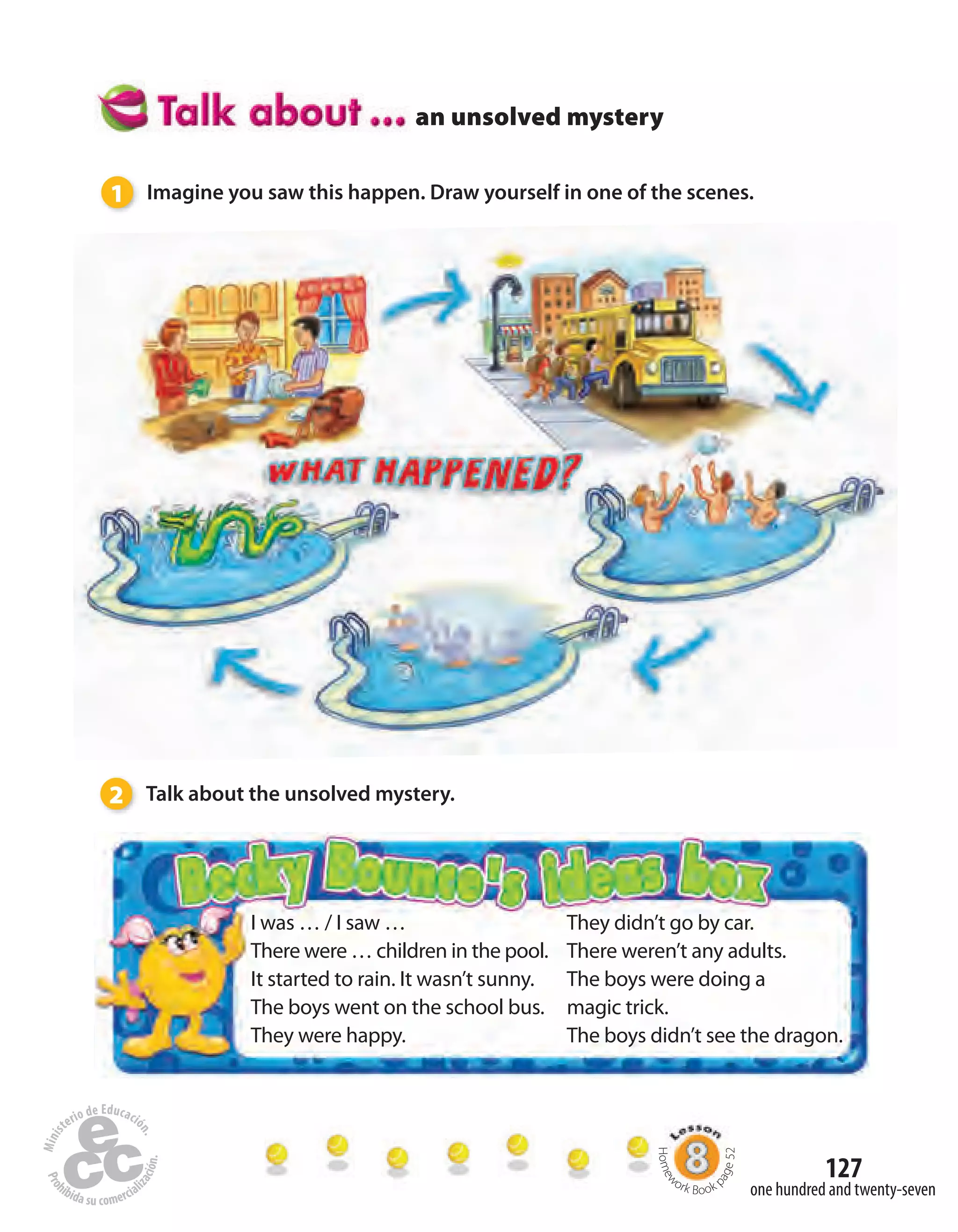 127
an unsolved mystery
1 Imagine you saw this happen. Draw yourself in one of the scenes.
2 Talk about the unsolved mystery.
I was … / I saw …
There were … children in the pool.
It started to rain. It wasn’t sunny.
The boys went on the school bus.
They were happy.
They didn’t go by car.
There weren’t any adults.
The boys were doing a
magic trick.
The boys didn’t see the dragon.
Homew
ork Book p
age52
one hundred and twenty-seven
 