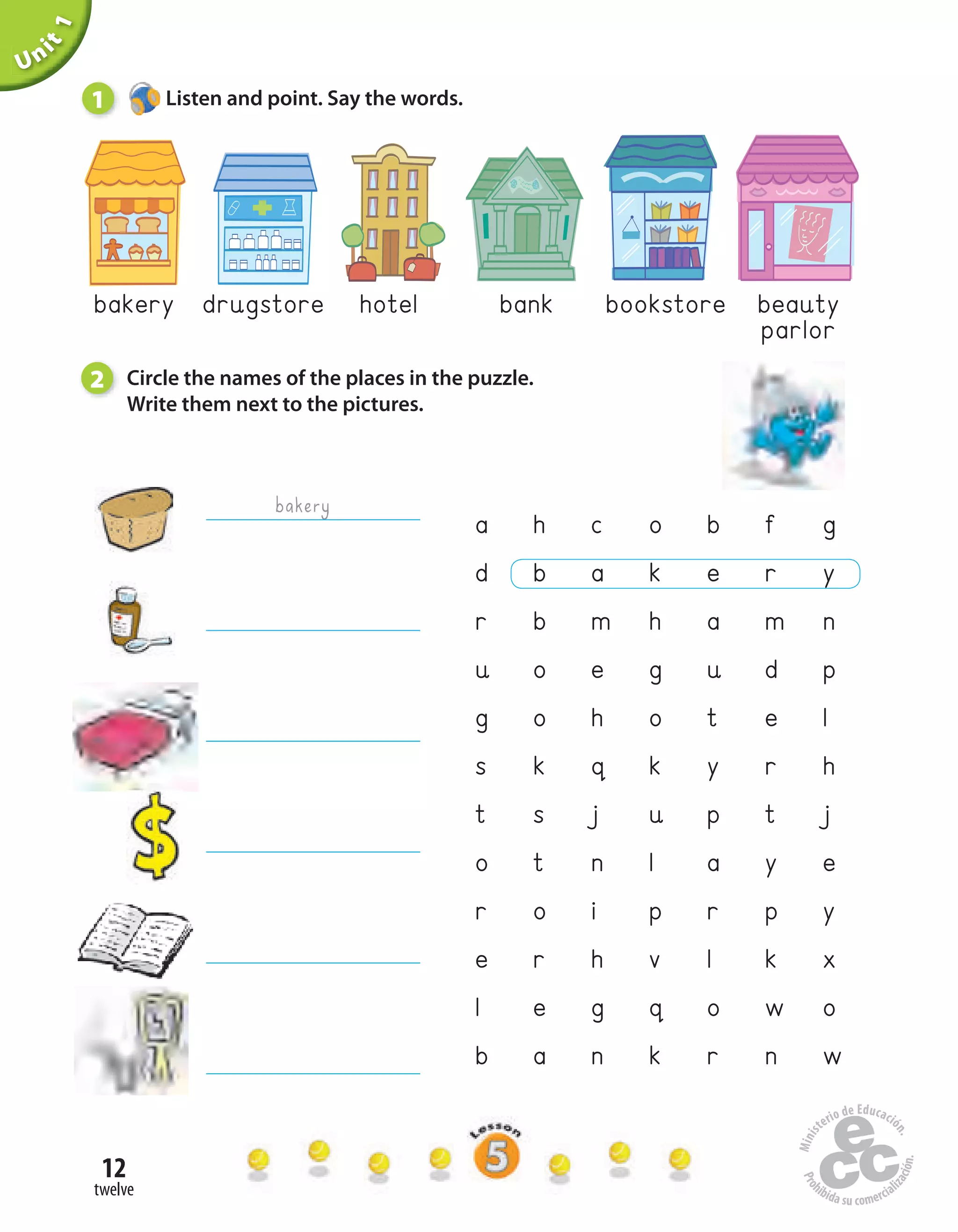 12
twelve
Unit1
a h c o b f g
d b a k e r y
r b m h a m n
u o e g u d p
g o h o t e l
s k q k y r h
t s j u p t j
o t n l a y e
r o i p r p y
e r h v l k x
l e g q o w o
b a n k r n w
beauty
parlor
hotel bookstorebankdrugstorebakery
bakery
1 Listen and point. Say the words.
2 Circle the names of the places in the puzzle.
Write them next to the pictures.
 