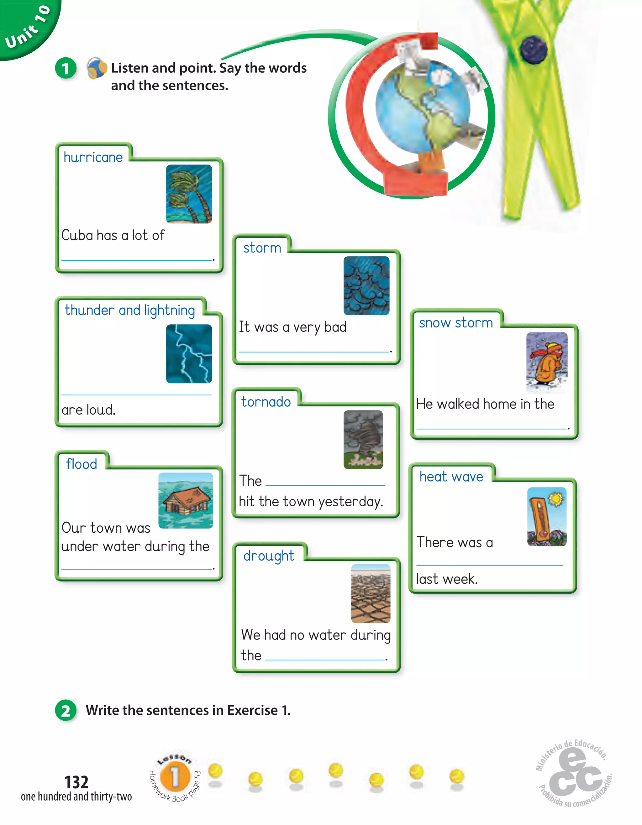 Unit
10
132
one hundred and thirty-two
1 Listen and point. Say the words
and the sentences.
2 Write the sentences in Exercise 1.
thunder and lightning
are loud.
hurricane
Cuba has a lot of
.
flood
Our town was
under water during the
.
storm
It was a very bad
.
tornado
The
hit the town yesterday.
drought
We had no water during
the .
snow storm
He walked home in the
.
heat wave
There was a
last week.
Homew
ork Book p
age53
 
