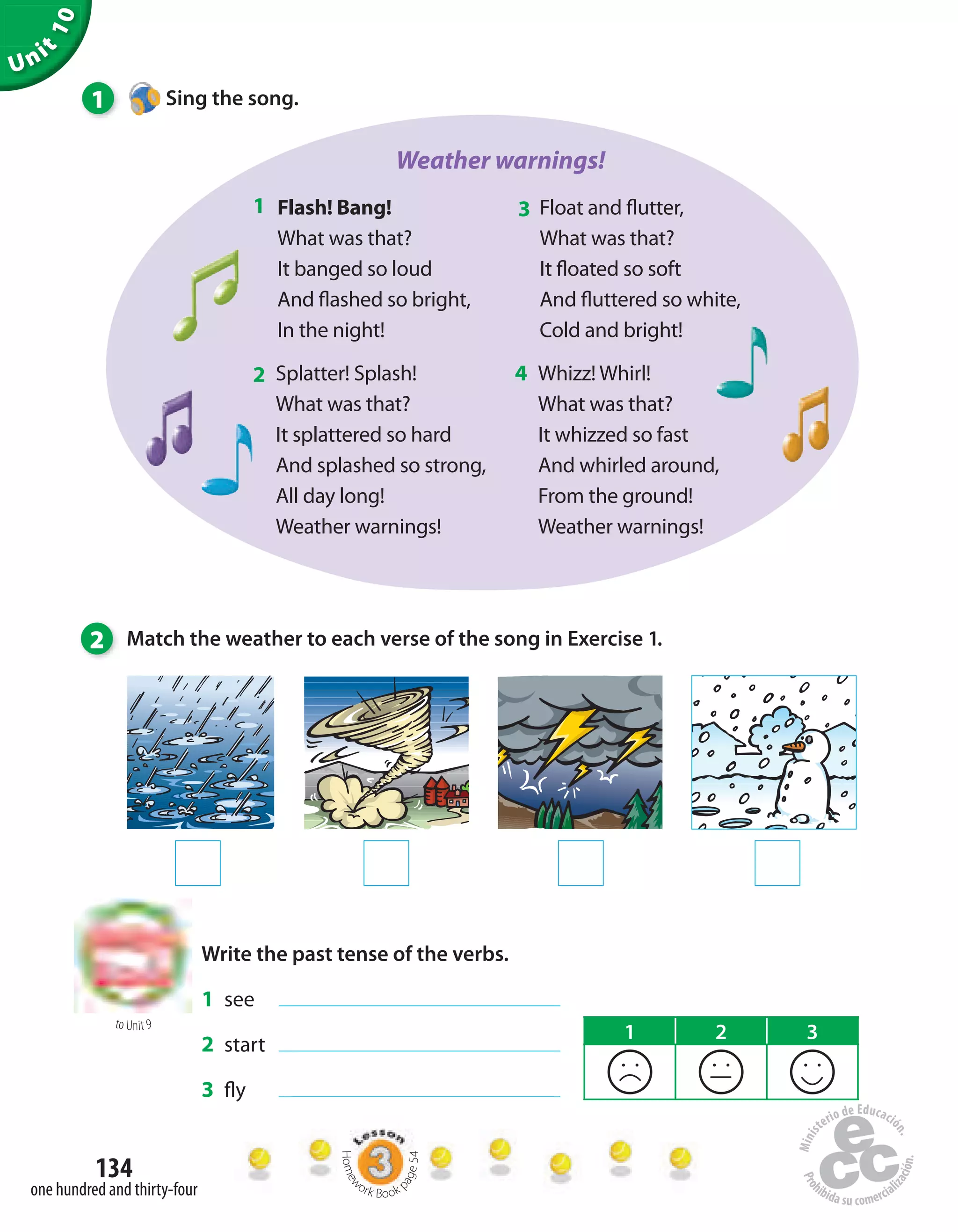 Unit
10
134
one hundred and thirty-four
1 Sing the song.
Weather warnings!
Flash! Bang!
What was that?
It banged so loud
And flashed so bright,
In the night!
Float and flutter,
What was that?
It floated so soft
And fluttered so white,
Cold and bright!
Splatter! Splash!
What was that?
It splattered so hard
And splashed so strong,
All day long!
Weather warnings!
Whizz! Whirl!
What was that?
It whizzed so fast
And whirled around,
From the ground!
Weather warnings!
1 3
2 4
2 Match the weather to each verse of the song in Exercise 1.
to Unit 9
Write the past tense of the verbs.
1 see
2 start
3 fly
1 2 3
Homew
ork Book p
age54
 