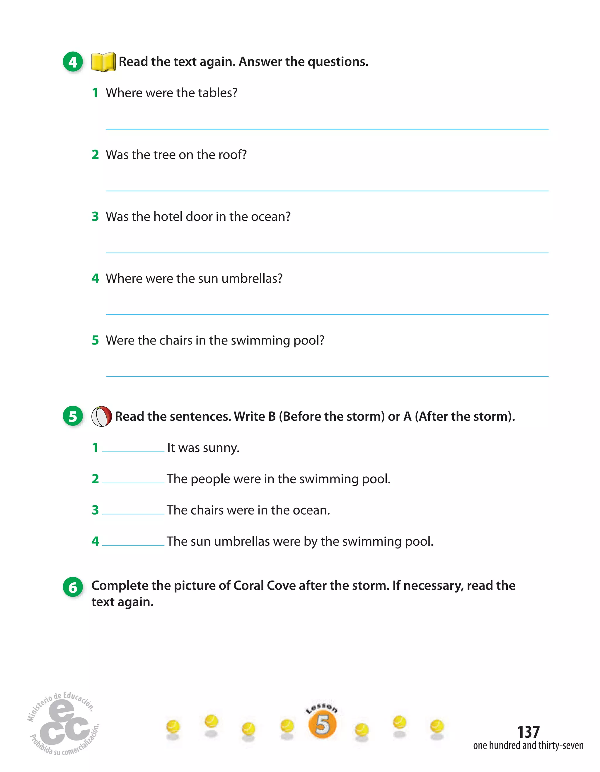 137
one hundred and thirty-seven
4 Read the text again. Answer the questions.
1 Where were the tables?
2 Was the tree on the roof?
3 Was the hotel door in the ocean?
4 Where were the sun umbrellas?
5 Were the chairs in the swimming pool?
5 Read the sentences. Write B (Before the storm) or A (After the storm).
1 It was sunny.
2 The people were in the swimming pool.
3 The chairs were in the ocean.
4 The sun umbrellas were by the swimming pool.
6 Complete the picture of Coral Cove after the storm. If necessary, read the
text again.
 