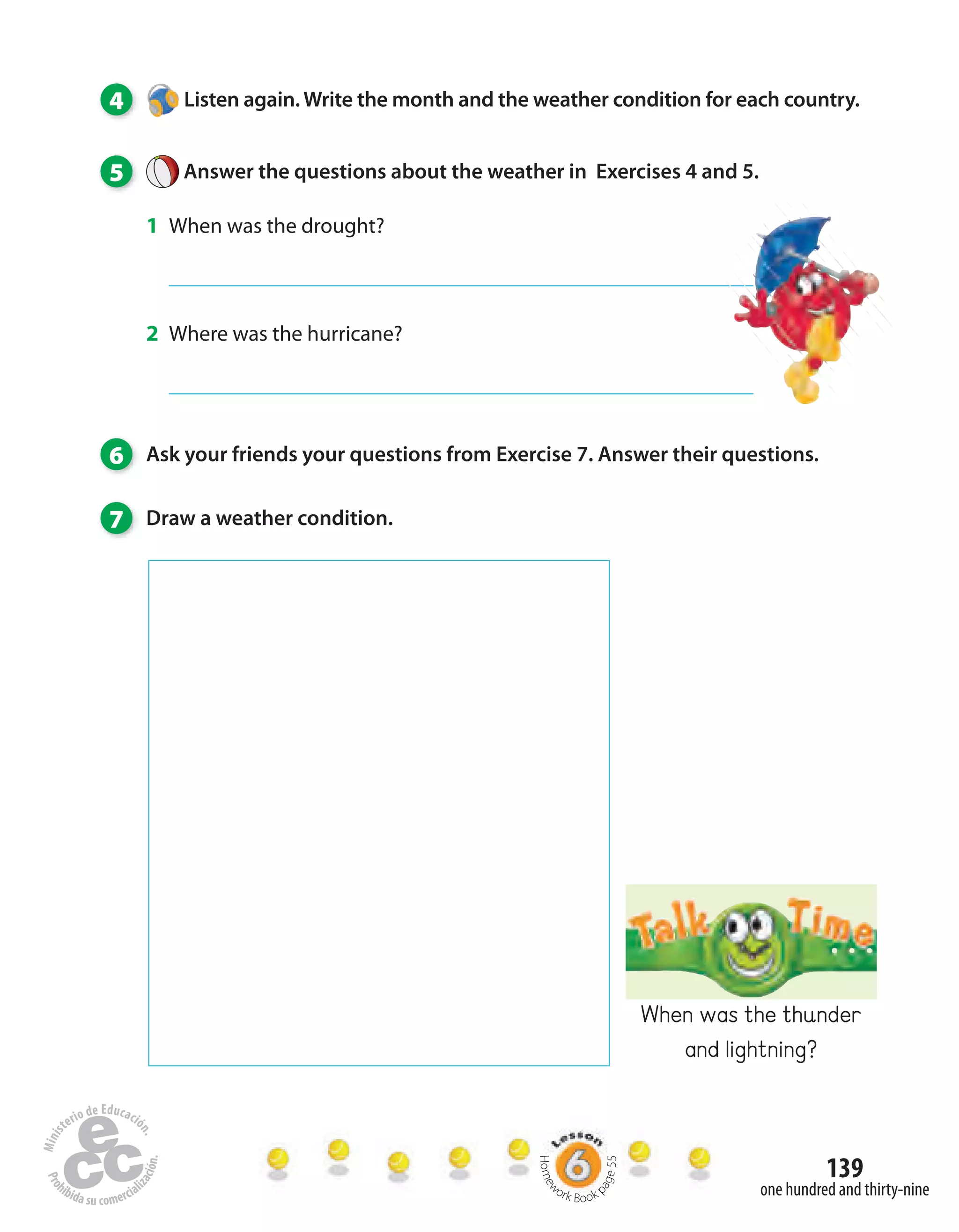 139
one hundred and thirty-nine
4 Listen again. Write the month and the weather condition for each country.
5 Answer the questions about the weather in Exercises 4 and 5.
1 When was the drought?
2 Where was the hurricane?
6 Ask your friends your questions from Exercise 7. Answer their questions.
7 Draw a weather condition.
Homew
ork Book p
age55
When was the thunder
and lightning?
 
