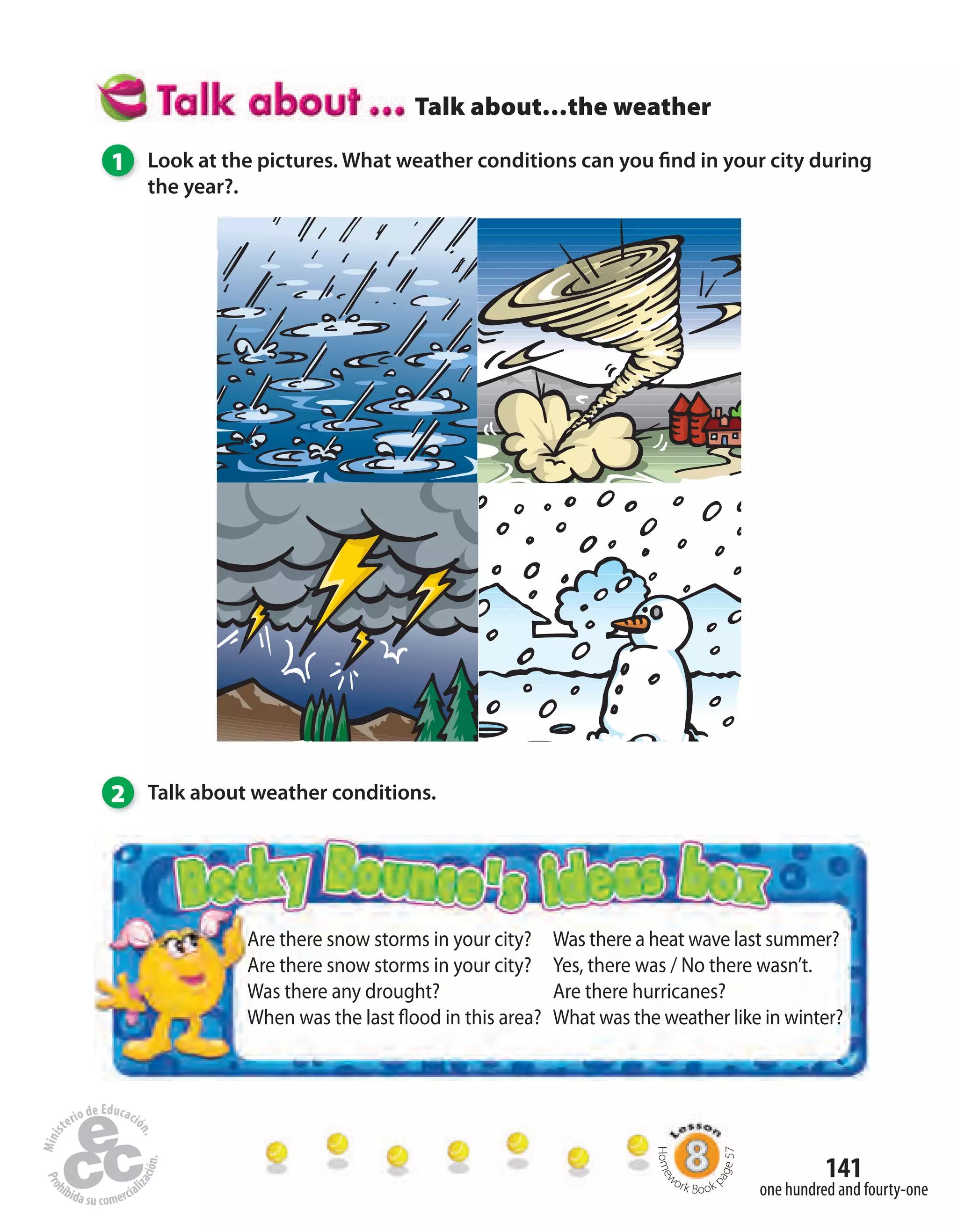 141
one hundred and fourty-one
Talk about…the weather
1 Look at the pictures. What weather conditions can you find in your city during
the year?.
2 Talk about weather conditions.
Are there snow storms in your city?
Are there snow storms in your city?
Was there any drought?
When was the last flood in this area?
Was there a heat wave last summer?
Yes, there was / No there wasn’t.
Are there hurricanes?
What was the weather like in winter?
Homew
ork Book p
age57
 