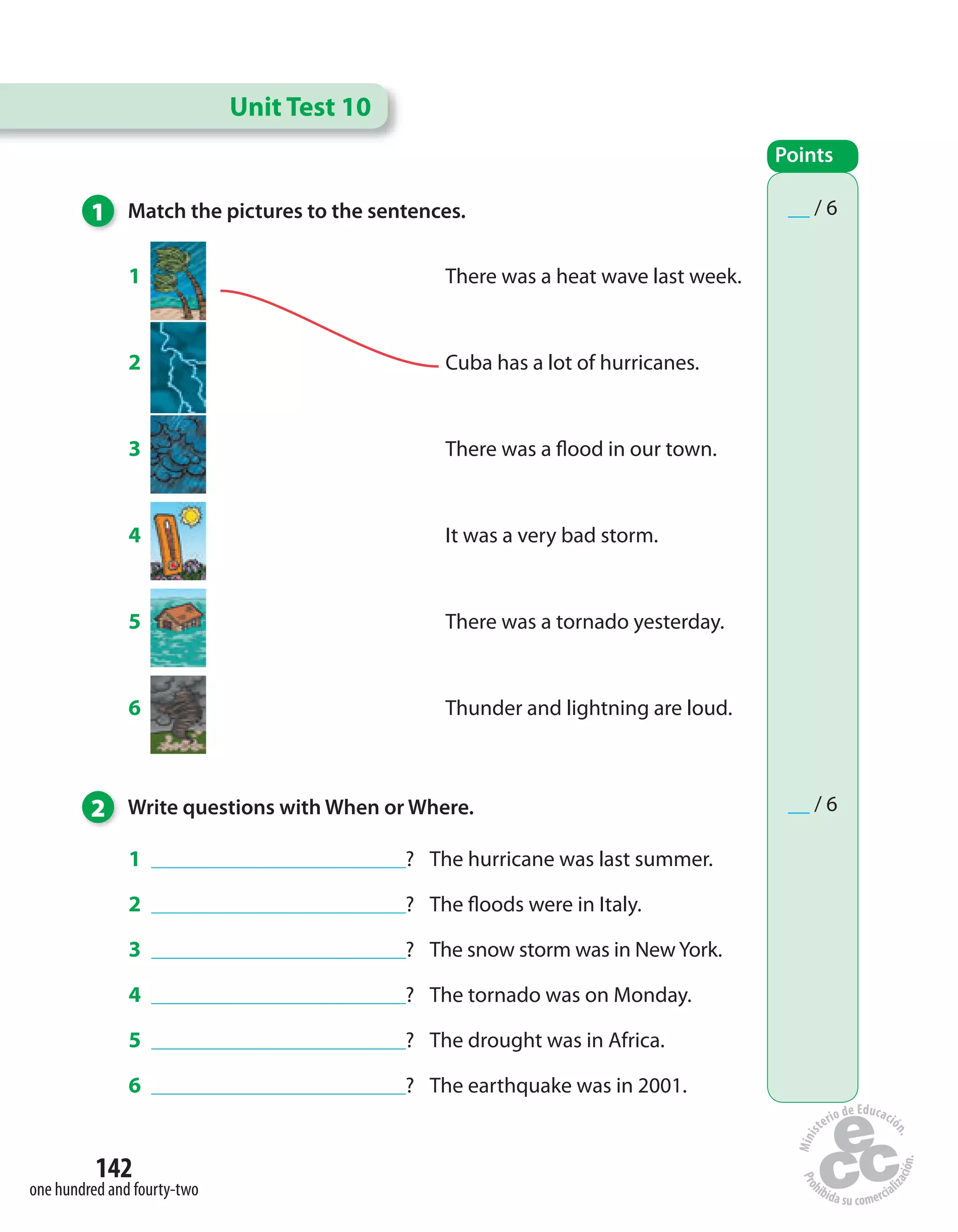 142
one hundred and fourty-two
1 ________________________________? The hurricane was last summer.
2 ________________________________? The floods were in Italy.
3 ________________________________? The snow storm was in NewYork.
4 ________________________________? The tornado was on Monday.
5 ________________________________? The drought was in Africa.
6 ________________________________? The earthquake was in 2001.
1 Match the pictures to the sentences.
1 There was a heat wave last week.
2 Cuba has a lot of hurricanes.
3 There was a flood in our town.
4 It was a very bad storm.
5 There was a tornado yesterday.
6 Thunder and lightning are loud.
Unit Test 10
Points
__ / 6
__ / 62 Write questions with When or Where.
 